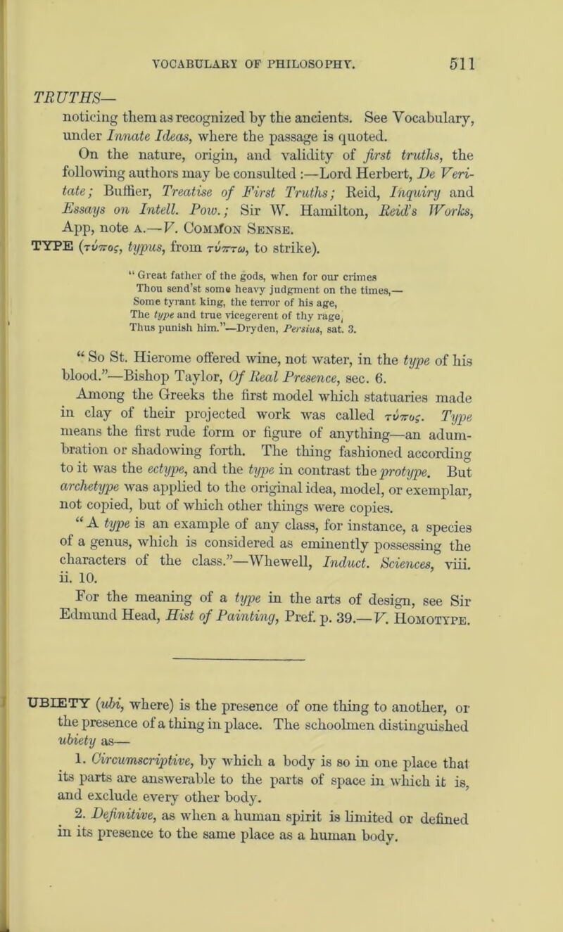 TRUTHS— noticing them as recognized by the ancients. See Vocabulary, under Innate Ideas, where the passage is quoted. On the nature, origin, and validity of first truths, the following authors may be consulted :—Lord Herbert, De Veri- tate; Buffier, Treatise of First Truths; Reid, Inquiry and Essays on Intell. Pow.; Sir W. Hamilton, Reid’s Works, App, note a.—V. Common Sense. TYPE (tokos, typos, from romu, to strike). “ Great father of the gods, when for our dimes Thou send’st some heavy judgment on the times,— Some tyr ant king, the tenor of his age, The type and true vicegerent of thy rage, Thus punish him.”—Dryden, Persiut, sat. 3. “ So St. Hierome offered wine, not water, in the type of his blood.”—Bishop Taylor, Of Real Presence, sec. 6. Among the Greeks the first model which statuaries made in clay of their projected work was called toko;. Type means the first rude form or figure of anything—an adum- bration or shadowing forth. The thing fashioned according to it was the ectype, and the type in contrast the protype. But archetype was applied to the original idea, model, or exemplar, not copied, but of which other things were copies. “ A type is an example of any class, for instance, a species of a genus, which is considered as eminently possessing the characters ot the class. —Whewell, Induct. Sciences, viii. ii. 10. For the meaning of a type in the arts of design, see Sir Edmund Head, Hist of Painting, Pref. p. 39.— V. Homotype. UBIETY (icbi, where) is the presence of one thing to another, or the presence of a thing in place. The schoolmen distinguished ubiety as— 1. Circumscriptive, by which a body is so in one place thal its parts are answerable to the parts of space in which it is, and exclude every other body. 2. Definitive, as when a human spirit is limited or defined in its presence to the same place as a human body.
