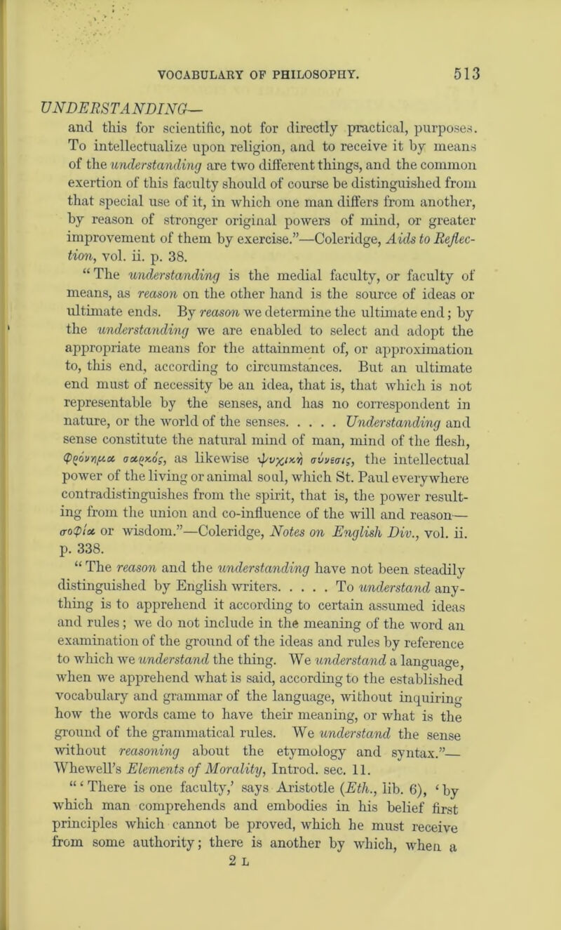 UNDERSTANDING— and this for scientific, not for directly practical, purposes. To intellectualize upon religion, and to receive it by means of the understanding are two different things, and the common exertion of this faculty should of course be distinguished from that special use of it, in which one man differs from another, by reason of stronger original powers of mind, or greater improvement of them by exercise.”—Coleridge, Aids to Reflec- tion, vol. ii. p. 38. “The understanding is the medial faculty, or faculty of means, as reason on the other hand is the source of ideas or ultimate ends. By reason we determine the ultimate end; by the understanding we are enabled to select and adopt the appropriate means for the attainment of, or approximation to, this end, according to circumstances. But an ultimate end must of necessity be an idea, that is, that which is not representable by the senses, and has no correspondent in nature, or the world of the senses Understanding and sense constitute the natural mind of man, mind of the flesh, (pf)6’jr,u.cc aa.qy.oi;, as likewise -fv^y-r, avusai;, the intellectual power of the living or animal soul, which St. Paul everywhere contradistinguishes from the spirit, that is, the power result- ing from the union and co-influence of the will and reason— trotplos or wisdom.”—Coleridge, Notes on English Div., vol. ii. p. 338. “ The reason and the understanding have not been steadily distinguished by English writers To understand any- thing is to apprehend it according to certain assumed ideas and rules; we do not include in the meaning of the word an examination of the ground of the ideas and rules by reference to which we understand the thing. We understand a language, when we apprehend what is said, according to the established vocabulary and grammar of the language, without inquiring how the words came to have their meaning, or what is the ground of the grammatical rules. We understand the sense without reasoning about the etymology and syntax.” Whewell’s Elements of Morality, Introd. sec. 11. “ ‘ There is one faculty,’ says Aristotle (Eth., lib. 6), ‘ by which man comprehends and embodies in his belief first principles which cannot be proved, which he must receive from some authority; there is another by which, when a 2 L