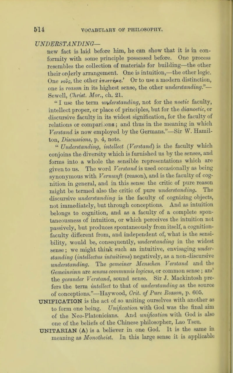 UNDERSTA NDING— new fact is laid before him, he can show that it is in con- formity with some principle possessed before. One process resembles the collection of materials for building—the other their orderly arrangement. One is intuition,—the other logic. One nous, the other Or to use a modern distinction, one is reason in its highest sense, the other understanding.”— Sewell, Christ. Mor., ch. 21. “ I use the term understanding, not for the noetic faculty, intellect proper, or place of principles, but for the dianoetic, or discursive faculty in its widest signification, for the faculty of relations or comparisons; and thus in the meaning in which Verstand is now employed by the Germans.”—Sir W. Hamil- ton, Discussions, p. 4, note. “ Understanding, intellect (Verstand) is the faculty which conjoins the diversity which is furnished us by the senses, and forms into a whole the sensible representations which are given to us. The word Verstand is used occasionally as being synonymous with Vernunft (reason), and is the faculty of cog- nition in general, and in this sense the critic of pure reason might be termed also the critic of pure understanding. The discursive understanding is the faculty of cognizing objects, not immediately, but through conceptions. And as intuition belongs to cognition, and as a faculty of a complete spon- taneousness of intuition, or which perceives the intuition not passively, but produces spontaneously from itself, a cognition- faculty different from, and independent of, what is the sensi- bility, would be, consequently, understanding in the widest sense; we might think such an intuitive, envisaging under- standing (intellectus intuitions) negatively, as a non-discursive understanding. The gemeiner Menschcn Verstand and the Gemeinsinn are sensus communis logicus, or common sense; and the gesunder Verstand, sound sense. Sir J. Mackintosh pre- fers the term intellect to that of understanding as the source of conceptions.”—Haywood, Grit, of Pure Reason, p. 605. UNIFICATION is the act of so uniting ourselves with another as to form one being. Unification with God was the final aun of the Neo-Platonicians. And unification with God is also one of the beliefs of the Chinese philosopher, Lao Tseu. UNITARIAN (A) is a believer in one God. It is the same in meaning as Monotheist. In this large sense it is applicable