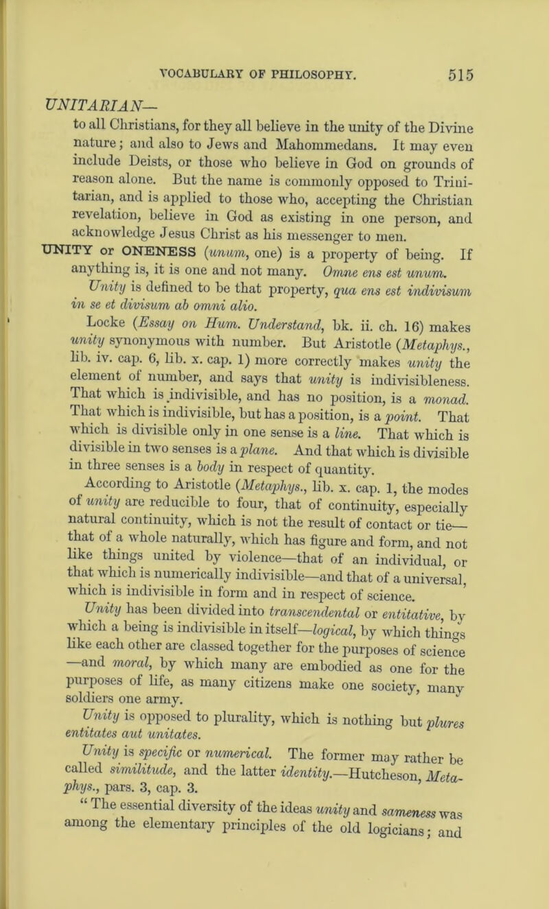 UNITARIAN— to all Christians, for they all believe in the unity of the Divine nature; and also to Jews and Mahomruedans. It may even include Deists, or those who believe in God on grounds of reason alone. But the name is commonly opposed to Trini- tarian, and is applied to those who, accepting the Christian revelation, believe in God as existing in one person, and acknowledge Jesus Christ as his messenger to men. UNITY or ONENESS (unum, one) is a property of being. If anything is, it is one and not many. Omne ens est unum. Unity is defined to be that property, qua ens est indivisum in se et divisum ab omni alio. Locke {Essay on Hum. Understand, bk. ii. ch. 16) makes unity synonymous with number. But Aristotle (Metaphys., lib. iv. cap. 6, lib. x. cap. 1) more correctly makes unity the element oi number, and says that unity is indivisibleness. That which is .indivisible, and has no position, is a monad. That which is indivisible, but has a position, is a 'point. That v hich is divisible only in one sense is a line. That which is di\ isible in tw o senses is a plane. And that which is divisible in three senses is a body in respect of quantity. According to Aristotle (Metaphys., lib. x. cap. 1, the modes of unity are reducible to four, that of continuity, especially natural continuity, which is not the result of contact or tie— that of a whole naturally, which has figure and form, and not like things united by violence—that of an individual, or that which is numerically indivisible—and that of a universal, which is indivisible in form and in respect of science. Unity has been divided into transcendental or entitative, bv which a being is indivisible in itself— logical, by which things like each other are classed together for the purposes of science —and moral, by which many are embodied as one for the purposes of life, as many citizens make one society, manv soldiers one army. Unity is opposed to plurality, which is nothing but plures entitates aut imitates. Unity is specific or numerical. The former may rather be called similitude, and the latter identity.—Hutcheson Meta- phys., pars. 3, cap. 3. “ The essential diversity of the ideas unity and sameness was among the elementary principles of the old logicians; and