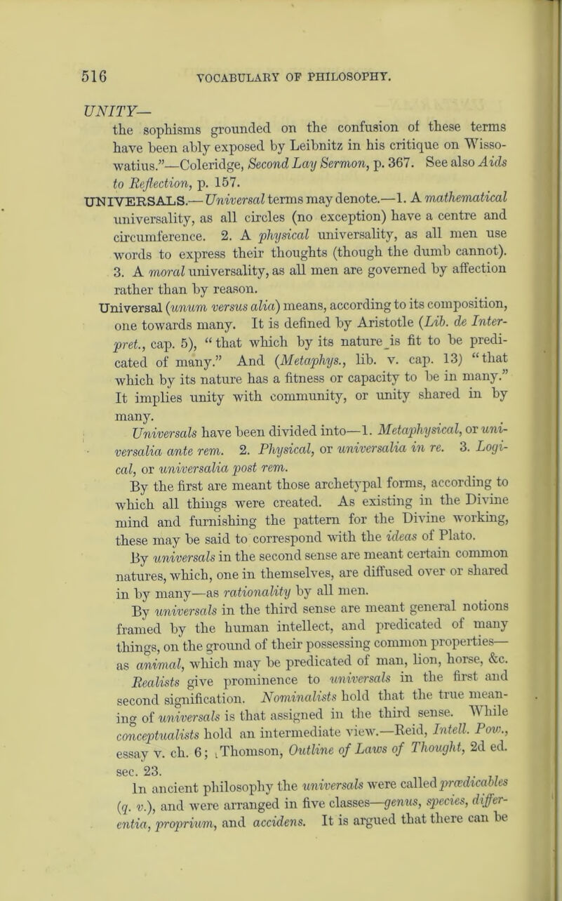 UNITY— the sophisms grounded on the confusion of these terms have been ably exposed by Leibnitz in his critique on Wisso- watius.”—Coleridge, Second Lay Sermon, p. 367. See also Aids to Reflection, p. 157. UNIVERSALS.— Universal terms may denote.—1. A mathematical universality, as all circles (no exception) have a centre and circumference. 2. A physical universality, as all men use words to express their thoughts (though the dumb cannot). 3. A moral universality, as all men are governed by affection rather than by reason. Universal (unum versus alia) means, according to its composition, one towards many. It is defined by Aristotle (Lib. de Inter- pret., cap. 5), “ that which by its nature is fit to be predi- cated of many.” And (Metaphys., lib. v. cap. 13) “ that which by its nature has a fitness or capacity to be in many.” It implies unity with community, or unity shared in by many. Universals have been divided into—1. Metapihysical, ov uni- versality ante rem. 2. Physical, or universalia in re. 3. Logi- cal, or universalia post rem. By the first are meant those archetypal forms, according to which all things were created. As existing in the Divine mind and furnishing the pattern for the Divine working, these may be said to correspond with the ideas of Plato. By universals in the second sense are meant certain common natures, which, one in themselves, are diffused over or shared in by many—as rationality by all men. By universals in the third sense are meant general notions framed by the human intellect, and predicated of many things, on the ground of their possessing common properties— as animal, which may be predicated of man, lion, horse, &c. Realists give prominence to universals in the first and second signification. Nominalists hold that the true mean- . ing of universals is that assigned in the third sense. While conceptualists hold an intermediate view.—Reid, Intell. Row., essay v. ch. 6; t Thomson, Outline of Laws of Thought, 2d ed. sec. 23. In ancient philosophy the universals were calledprcedtcables (q. v.), and were arranged in five classes—genus, species, differ- entia, proprium, and accidens. It is argued that there can be