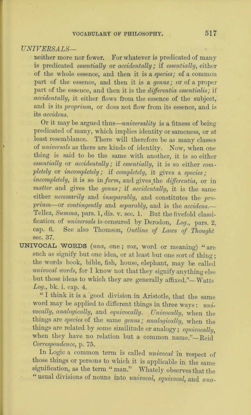 UNIVERSALS— neither more nor fewer. For whatever is predicated of many is predicated essentially or accidentally; if essentially, either of the whole essence, and then it is a species; of a common part of the essence, and then it is a genus; or of a proper part of the essence, and then it is the differentia essentialis; if accidentally, it either flows from the essence of the subject, and is its proprium, or dees not flow from its essence, and is its accidens. Or it may he argued thus—universality is a fitness of being predicated of many, which implies identity or sameness, or at least resemblance. There will therefore be as many classes of universals as there are kinds of identity. Now, when one thing is said to be the same with another, it is so either essentially or accidentally; if essentially, it is so either com- pletely or incompletely; if completely, it gives a species; incompletely, it is so in form, and gives_the differentia, or in matter and gives the genus; if accidentally, it is the same either necessarily and inseparably, and constitutes the pro- prium—or contingently and separably, and is the accidens.— Tellez, Summa, pars. 1, dis. v. sec. 1. But the fivefold classi- fication of universals is censured by Derodon, Log., pars. 2, cap. 6. See also Thomson, Outline of Laws of Thought sec. 37. UNIVOCAL WORDS (una, one; vox, word or meaning) “are such as signify but one idea, or at least but one sort of thing; the words book, bible, fish, house, elephant, may be called univocal ivords, for I know not that they signify anything else but those ideas to which they are generally affixed.”—Watts Log., bk. i. cap. 4. “ I think it is a 'good division in Aristotle, that the same word may be applied to different things in three ways: uni- vocally, analogically, and equivocally. Univocally, when the things are species of the same genus; analogically, when the things are related by some similitude or analogy; equivocally, when they have no relation but a common name.”—Beid Correspondence, p. 75. In Logic a common term is called univocal in respect of those things or persons to which it is applicable in the same signification, as the term “ man.” Wliately observes that the usual divisions of nouns into univocal, equivocal, and ana-