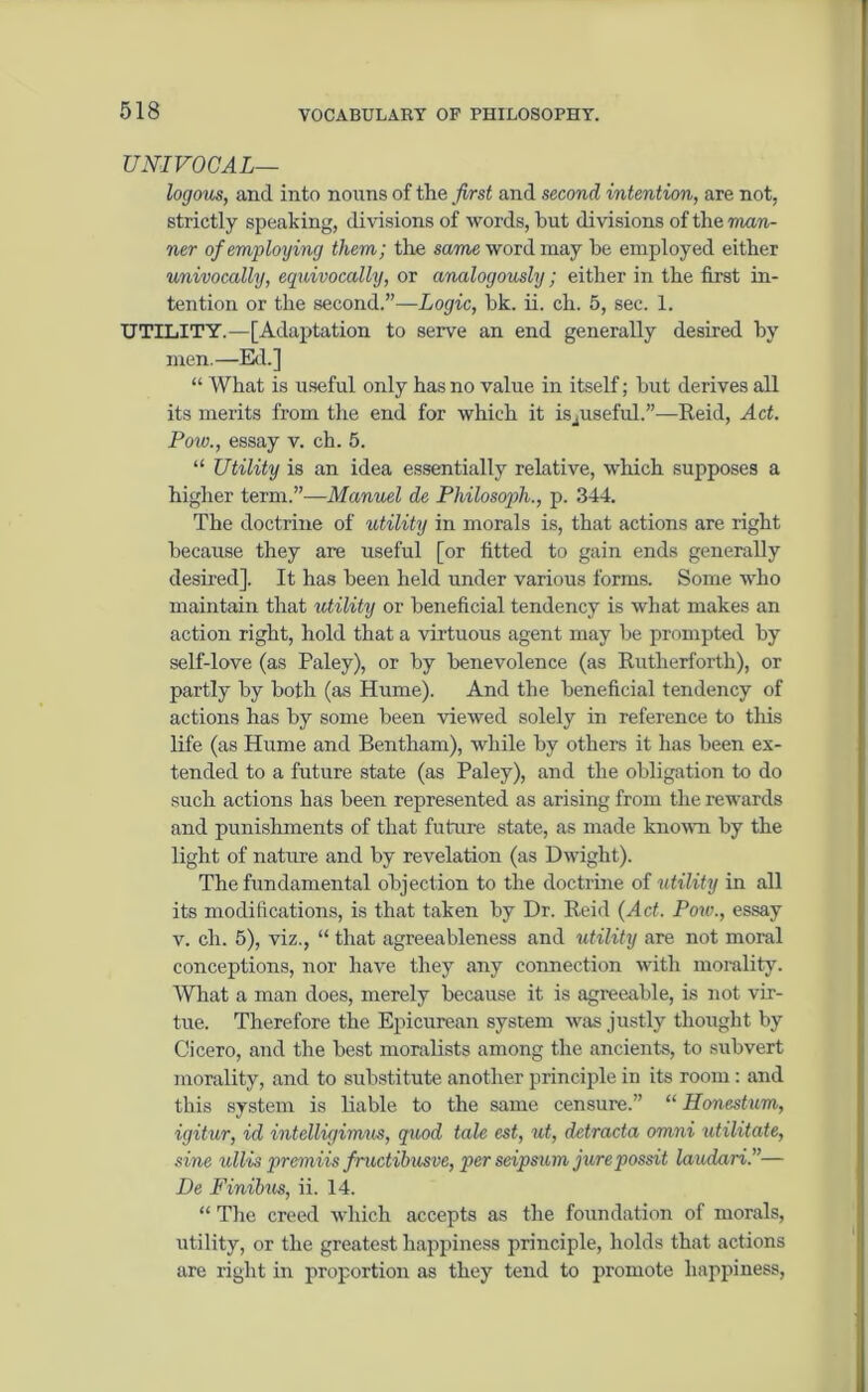 UNIVOCAL— logons, and into nouns of the first and second intention, are not, strictly speaking, divisions of words, but divisions of the man- ner of employing them; the same word may be employed either univocally, equivocally, or analogously; either in the first in- tention or the second.”—Logic, bk. ii. ch. 5, sec. 1. UTILITY.—[Adaptation to serve an end generally desired by men.—Ed.] “ What is useful only has no value in itself; but derives all its merits from the end for which it isjuseful.”—Reid, Act. Poiv., essay v. ch. 5. “ Utility is an idea essentially relative, which supposes a higher term.”—Manuel de Philosoph., p. 344. The doctrine of utility in morals is, that actions are right because they are useful [or fitted to gain ends generally desired]. It has been held under various forms. Some who maintain that utility or beneficial tendency is what makes an action right, hold that a virtuous agent may be prompted by self-love (as Paley), or by benevolence (as Rutherforth), or partly by both (as Hume). And the beneficial tendency of actions has by some been viewed solely in reference to this life (as Hume and Bentham), while by others it has been ex- tended to a future state (as Paley), and the obligation to do such actions has been represented as arising from the rewards and punishments of that future state, as made known by the light of nature and by revelation (as Dwight). The fundamental objection to the doctrine of utility in all its modifications, is that taken by Dr. Reid (Act. Poio., essay v. ch. 5), viz., “ that agreeableness and utility are not moral conceptions, nor have they any connection with morality. What a man does, merely because it is agreeable, is not vir- tue. Therefore the Epicurean system was justly thought by Cicero, and the best moralists among the ancients, to subvert morality, and to substitute another principle in its room: and this system is liable to the same censure.” “ Honestum, igitur, id intelligimus, quod tale est, ut, detracta omni utilitate, sine ullis premiis fructibusve, per seipsum jure possit laudari.— De Finibus, ii. 14. “ The creed which accepts as the foundation of morals, utility, or the greatest happiness principle, holds that actions are right in proportion as they tend to promote happiness,