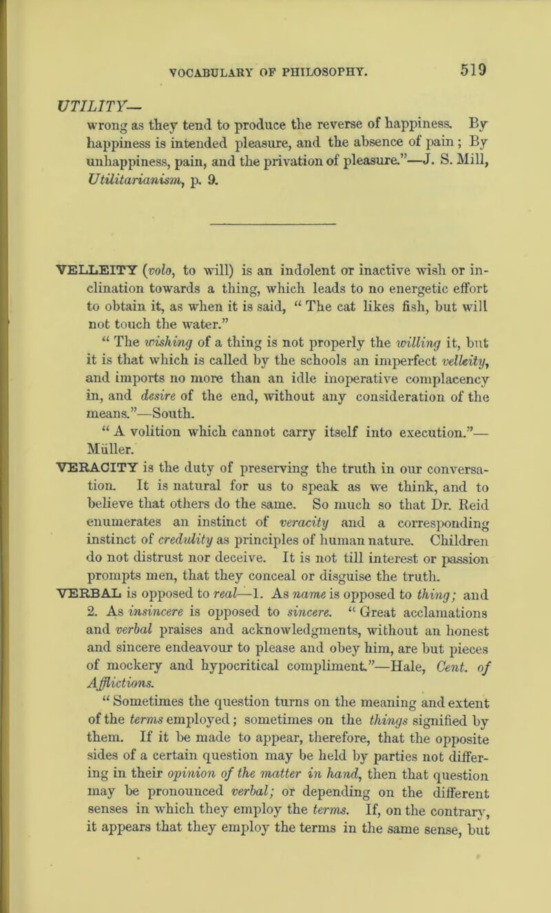 UTILITY— wrong as they tend to produce the reverse of happiness. By happiness is intended pleasure, and the absence of pain ; By unhappiness, pain, and the privation of pleasure.”—J. S. Mill, Utilitarianism, p. 9. VELLEITY {volo, to will) is an indolent or inactive wish or in- clination towards a thing, which leads to no energetic effort to obtain it, as when it is said, “ The cat likes fish, but will not touch the water.” “ The wishing of a thing is not properly the willing it, but it is that which is called by the schools an imperfect velkily, and imports no more than an idle inoperative complacency in, and desire of the end, without any consideration of the means.”—South. “ A volition which cannot carry itself into execution.”— Muller. VERACITY is the duty of preserving the truth in our conversa- tion. It is natural for us to speak as we think, and to believe that others do the same. So much so that Dr. Reid enumerates an instinct of veracity and a corresponding instinct of credulity as principles of human nature. Children do not distrust nor deceive. It is not till interest or passion prompts men, that they conceal or disguise the truth. VERBAL is opposed to real—1. As name is opposed to thing; and 2. As insincere is opposed to sincere. “ Great acclamations and verbal praises and acknowledgments, without an honest and sincere endeavour to please and obey him, are but pieces of mockery and hypocritical compliment.”—Hale, Cent, of Afflictions. “ Sometimes the question turns on the meaning and extent of the terms employed; sometimes on the things signified by them. If it be made to appear, therefore, that the opposite sides of a certain question may be held by parties not differ- ing in their opinion of the matter in hand, then that question may be pronounced verbal; or depending on the different senses in which they employ the terms. If, on the contrary, it appears that they employ the terms in the same sense, but
