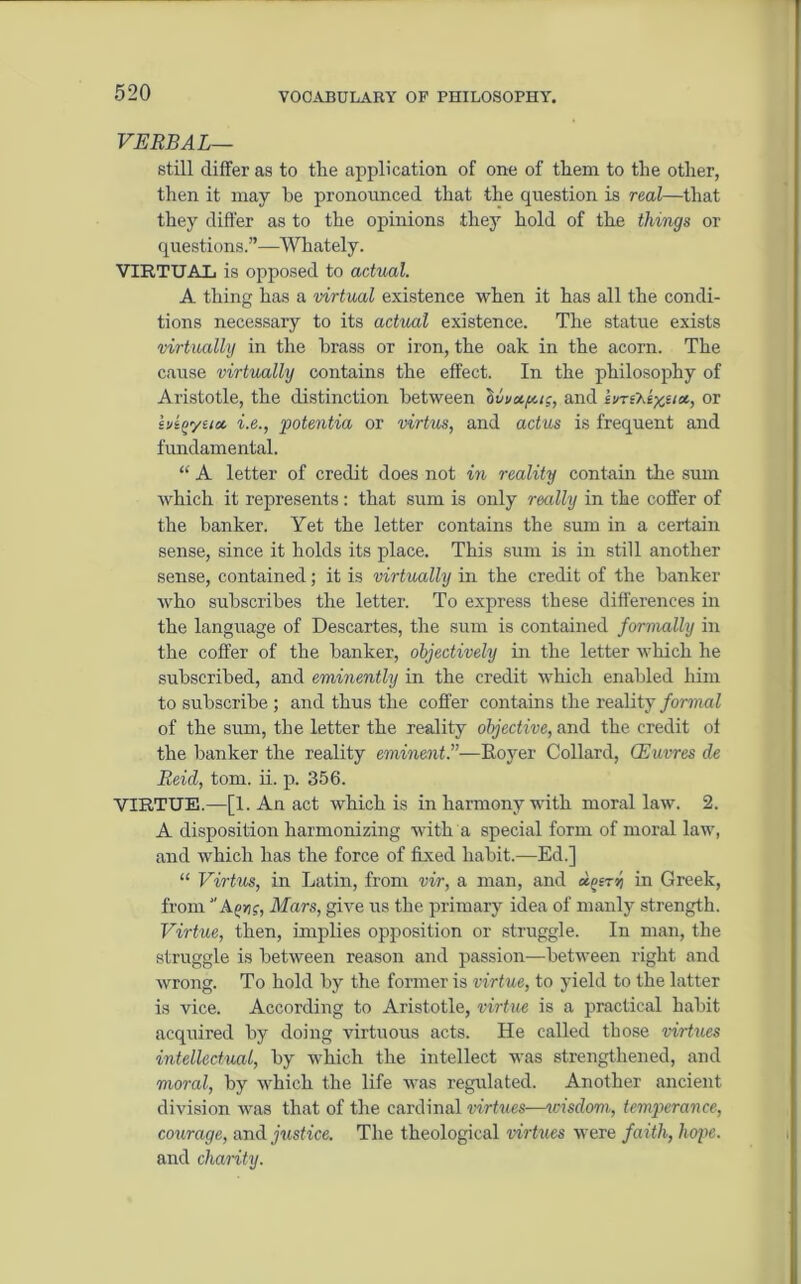 VERBAL— still differ as to the application of one of them to the other, then it may he pronounced that the question is real—that they differ as to the opinions they hold of the things or questions.”—Whately. VIRTUAL is opposed to actual. A thing has a virtual existence when it has all the condi- tions necessary to its actual existence. The statue exists virtually in the brass or iron, the oak in the acorn. The cause virtually contains the effect. In the philosophy of Aristotle, the distinction between ovv*fu;, and ivri'Ke)$««, or hioyua. i.e., potentia or virtue, and actus is frequent and fundamental. “ A letter of credit does not in reality contain the sum which it represents: that sum is only really in the coffer of the banker. Yet the letter contains the sum in a certain sense, since it holds its place. This sum is in still another sense, contained; it is virtually in the credit of the banker who subscribes the letter. To express these differences in the language of Descartes, the sum is contained formally in the coffer of the banker, objectively in the letter which he subscribed, and eminently in the credit which enabled him to subscribe ; and thus the coffer contains the reality formal of the sum, the letter the reality objective, and the credit of the banker the reality eminent.”—Royer Collard, CEuvres de Reid, tom. ii. p. 356. VIRTUE.—[1. An act which is in harmony with moral law. 2. A disposition harmonizing with a special form of moral law, and which has the force of fixed habit.—Ed.] “ Virtue, in Latin, from vir, a man, and dnirr, in Greek, from A nr, Mars, give us the primary idea of manly strength. Virtue, then, implies opposition or struggle. In man, the struggle is between reason and passion—between right and wrong. To hold by the former is virtue, to yield to the latter is vice. According to Aristotle, virtue is a practical habit acquired by doing virtuous acts. He called those virtues intellectual, by which the intellect was strengthened, and moral, by which the life was regulated. Another ancient division was that of the cardinal virtues—icisdom, temperance, courage, and justice. The theological virtues were faith, hope. and charity.