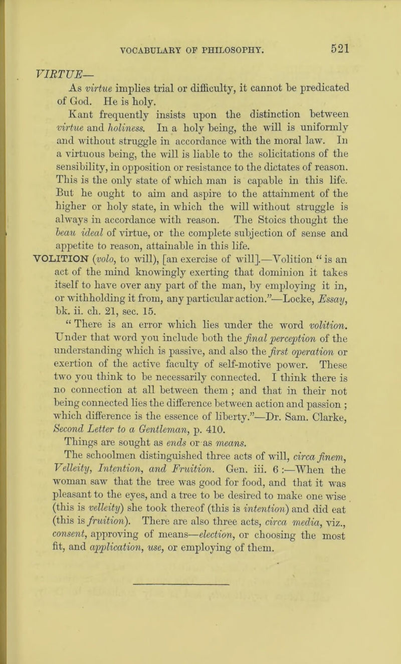 VIRTUE— As virtue implies trial or difficulty, it cannot be predicated of God. He is holy. Kant frequently insists upon the distinction between virtue and holiness. In a holy being, the will is uniformly and without struggle in accordance with the moral law. In a virtuous being, the will is liable to the solicitations of the sensibility, in opposition or resistance to the dictates of reason. This is the only state of which man is capable in this life. But he ought to aim and aspire to the attainment of the higher or holy state, in which the will without struggle is always in accordance with reason. The Stoics thought the beau ideal of virtue, or the complete subjection of sense and appetite to reason, attainable in this life. VOLITION (volo, to will), [anexercise of will].—Volition “is an act of the mind knowingly exerting that dominion it takes itself to have over any part of the man, by employing it in, or withholding it from, any particular action.”—Locke, Essay, bk. ii. ch. 21, sec. 15. “ There is an error which lies under the word volition. Under that word you include both the final perception of the understanding which is passive, and also the first operation or exertion of the active faculty of self-motive power. These two you think to be necessarily connected. I think there is no connection at all between them ; and that in their not being connected lies the difference between action and passion ; which difference is the essence of liberty.”—Dr. Sam. Clarke, Second Letter to a Gentleman, p. 410. Things are sought as ends or as means. The schoolmen distinguished three acts of will, circa finem, Velleity, Intention, and Fruition. Gen. iii. 6 :—When the woman saw that the tree was good for food, and that it was pleasant to the eyes, and a tree to be desired to make one vase (this is velleity) she took thereof (this is intention) and did eat (this is fruition). There are also three acts, circa media, viz., consent, approving of means—election, or choosing the most fit, and application, use, or employing of them.