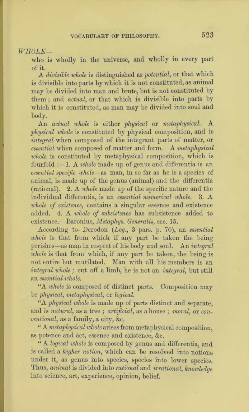 WHOLE— who is wholly in the universe, and wholly in every part of it. A divisible whole is distinguished as potential, or that which is divisible into parts by which it is not constituted, as animal may be divided into man and brute, but is not constituted by them; and actual, or that which is divisible into parts by which it is constituted, as man may be divided into soul and body. An actual whole is either physical or metaphysical. A physical whole is constituted by physical composition, and is integral when composed of the integrant parts of matter, or essential when composed of matter and form. A metaphysical whole is constituted by metaphysical composition, which is fourfold :—1. A whole made up of genus and differentia is an essential specific whole—as man, in so far as he is a species of animal, is made up of the genus (animal) and the differentia (rational). 2. A whole made up of the specific nature and the individual differentia, is an essential numerical whole. 3. A whole of existence, contains a singular essence and existence added. 4. A whole of subsistence has subsistence added to existence.—Baronius, Metaphys. Generalis, sec. 15. According to- Derodon (Log., 3 pars. p. 70), an essential whole is that from which if any part be taken the being perishes—as man in respect of his body and soul. An integral whole is that from which, if any part be taken, the being is not entire but mutilated. Man with all his members is an integral ivhole; cut off a limb, he is not an integral, but still an essential ivhole. “A whole is composed of distinct parts. Composition may be physical, metaphysical, or logical. “A physical whole is made up of parts distinct and separate, and is natural, as a tree ; artificial, as a house ; moral, or con- ventional, as a family, a city, &c. “ A metaphysical whole arises from metaphysical composition, as potence and act, essence and existence, &e. “ A logical whole is composed by genus and differentia, and is called a higher notion, which can be resolved into notions under it, as genus into species, species into lower species. Thus, animal is divided into rational and irrational, knowledge into science, art, experience, opinion, belief.