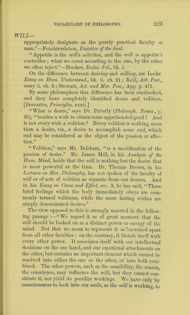 WILL— appropriately designate as the purely practical faculty ox man.”—Feuchtersleben, Dietetics of the Soul. “ Appetite is the will’s solicitor, and the will is appetite’s controller ; what we covet according to the one, by the other we often reject.”—Hooker, Eccles. Pol., bk. i. On the difference between desiring and willing, see Locke Essay on Hum. Understand., bk. ii. ch. 21 ; Eeid, Act. Pow., essay ii. ch. 2 ; Stewart, Act. and Mor. Pow., App. p. 471. By some philosophers this difference has been overlooked, and they have completely identified desire and volition. [Descartes, Principles, xxxii.] “ What is desire,” says Dr. Priestly (Philosoph. Necess., p. 35), “ besides a wish to obtain some apprehended good ? And is not every wish a volition ? Every volition is nothing more than a desire, viz., a desire to accomplish some end, which end may be considered as the object of the passion or affec- tion.” ‘•'Volition,” says Mr. Belsham, “is a modification of the passion of desire.” Mr. James Mill, in his Analysis of the Hum. Mind, holds that the will is nothing but the desire that is most powerful at the' time. Dr. Thomas Brown, in his Lectures on Mor. Philosophy, has not spoken of the faculty of will or of acts of volition as separate from our desires. And in his Essay on Cause and Effect, sec. 3, he has said, “ Those brief feelings which the body immediately obeys are com- monly termed volitions, while the more lasting wishes are simply denominated desires.” The view opposed to this is strongly asserted in the follow- ing passage:—“We regard it as of great moment that the will should be looked on as a distinct power or energy of the mind. Not that we mean to represent it as exercised apart from all other faculties ; on the contrary, it blends itself with every other power. It associates itself with our intellectual decisions on the one hand, and our emotional attachments on the other, but contains an important element which cannot be resolved into either the one or the other, or into both com- bined. The other powers, such as the sensibility, the reason, the conscience, may influence the will, but they cannot con- stitute it, nor yield its peculiar workings. We have only by consciousness to look into our souls, as the will is working, to