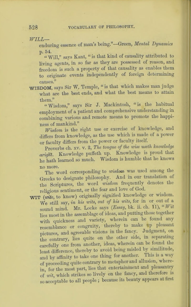 WILL— enduring essence of man’s being.”—Green, Mental Dynamics p. 54. « Will,” says Kant, “ is that kind of causality attributed to livin'r agents, in so far as they are possessed of reason, and freedom is such a property ot that causality as enables them to originate events independently of foreign determining causes.” WISDOM, says Sir W. Temple, “is that which makes man judge what are the best ends, and what the best means to attain them.” “Wisdom,” says Sir J. Mackintosh, “is the habitual employment of a patient and comprehensive understanding in combining various and remote means to promote the happi- ness of mankind.” Wisdom is the right use or exercise of knowledge, and differs from knowledge, as the use which is made of a power or faculty differs from the power or faculty itself. Proverbs ch. xv. v. 2, The tongue of the wise useth knowledge aright. Knowledge puffeth up. Knowledge is proud that he hath learned so much. Wisdom is humble that he knows no more. The word corresponding to wisdom was used among the Greeks to designate philosophy. And in our translation of the Scriptures, the word ivisdom frequently denotes the religious sentiment, or the fear and love of God. WIT (uhte, to know) originally signified knowledge or wisdom. We still say, in his wits, out of his loits, for in or out of a sound mind. Mr. Locke says (Essay, bk. ii. ch. 11), “Wit lies most in the assemblage of ideas, and putting those together with quickness and variety, wherein can be found any resemblance or congruity, thereby to make up pleasant pictures, and agreeable visions in the fancy. Judgment, on the contrary, lies quite on the other side, in separating carefully one from another, ideas, wherein can be found the least difference, thereby to avoid being misled by similitude, and by affinity to take one thing for another. This is a way of proceeding quite contrary to metaphor and allusion, where- in, for the most part, lies that entertainment and pleasantry of’ wit, which strikes so lively on the fancy, and therefore is so acceptable to all people ; because its beauty appears at first