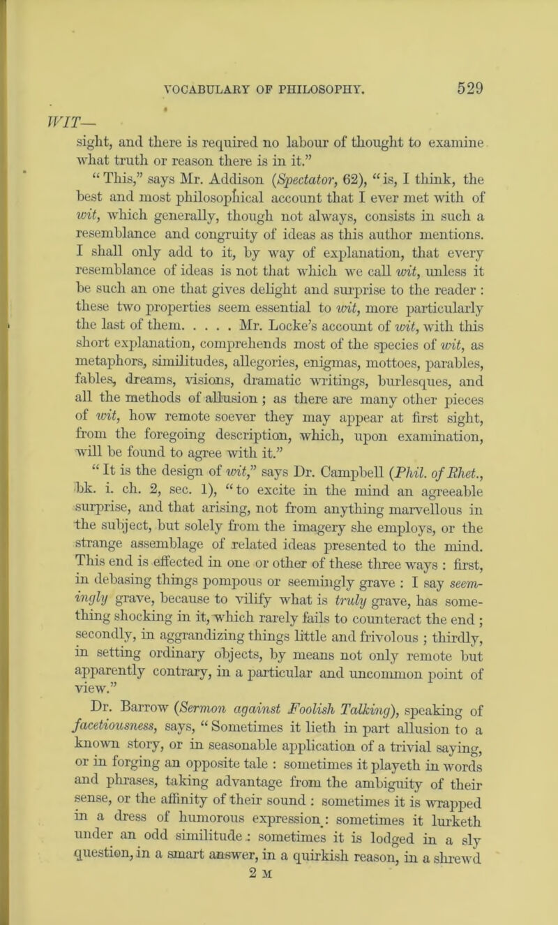 WIT— sight, and there is required no labour of thought to examine what truth or reason there is in it.” “This,” says Mr. Addison (Spectator, 62), “is, I think, the best and most philosophical account that I ever met with of wit, which generally, though not always, consists in such a resemblance and congruity of ideas as this author mentions. I shall only add to it, by way of explanation, that every resemblance of ideas is not that which we call wit, unless it he such an one that gives delight and surprise to the reader : these two properties seem essential to wit, more particularly the last of them Mr. Locke’s account of wit, with this short explanation, comprehends most of the species of wit, as metaphors, similitudes, allegories, enigmas, mottoes, parables, fables, dreams, visions, dramatic writings, burlesques, and all the methods of allusion ; as there are many other pieces of wit, how remote soever they may appear at first sight, from the foregoing description, which, upon examination, will be found to agree with it.” “ It is the design of wit,” says Dr. Campbell (Phil, of Ehet., bk. i. ch. 2, sec. 1), “to excite in the mind an agreeable surprise, and that arising, not from anything marvellous in the subject, but solely from the imagery she employs, or the strange assemblage of related ideas presented to the mind. This end is effected in one or other of these three ways : first, in debasing tilings pompous or seemingly grave : I say seem- ingly grave, because to vilify what is truly grave, has some- thing shocking in it, which rarely fails to counteract the end ; secondly, in aggrandizing things little and frivolous ; thirdly, in setting ordinary objects, by means not only remote but apparently contrary, in a particular and uncommon point of view.” Dr. Barrow (Sermon against Foolish Talking), speaking of facetiousness, says, “ Sometimes it lieth in part allusion to a known story, or in seasonable application of a trivial saying, or in forging an opposite tale : sometimes it playeth in words and phrases, taking advantage from the ambiguity of their sense, or the affinity of their sound : sometimes it is wrapped in a dress of humorous expression : sometimes it lurketh under an odd similitude.: sometimes it is lodged in a sly question, in a smart answer, in a quirkish reason, in a shrewd