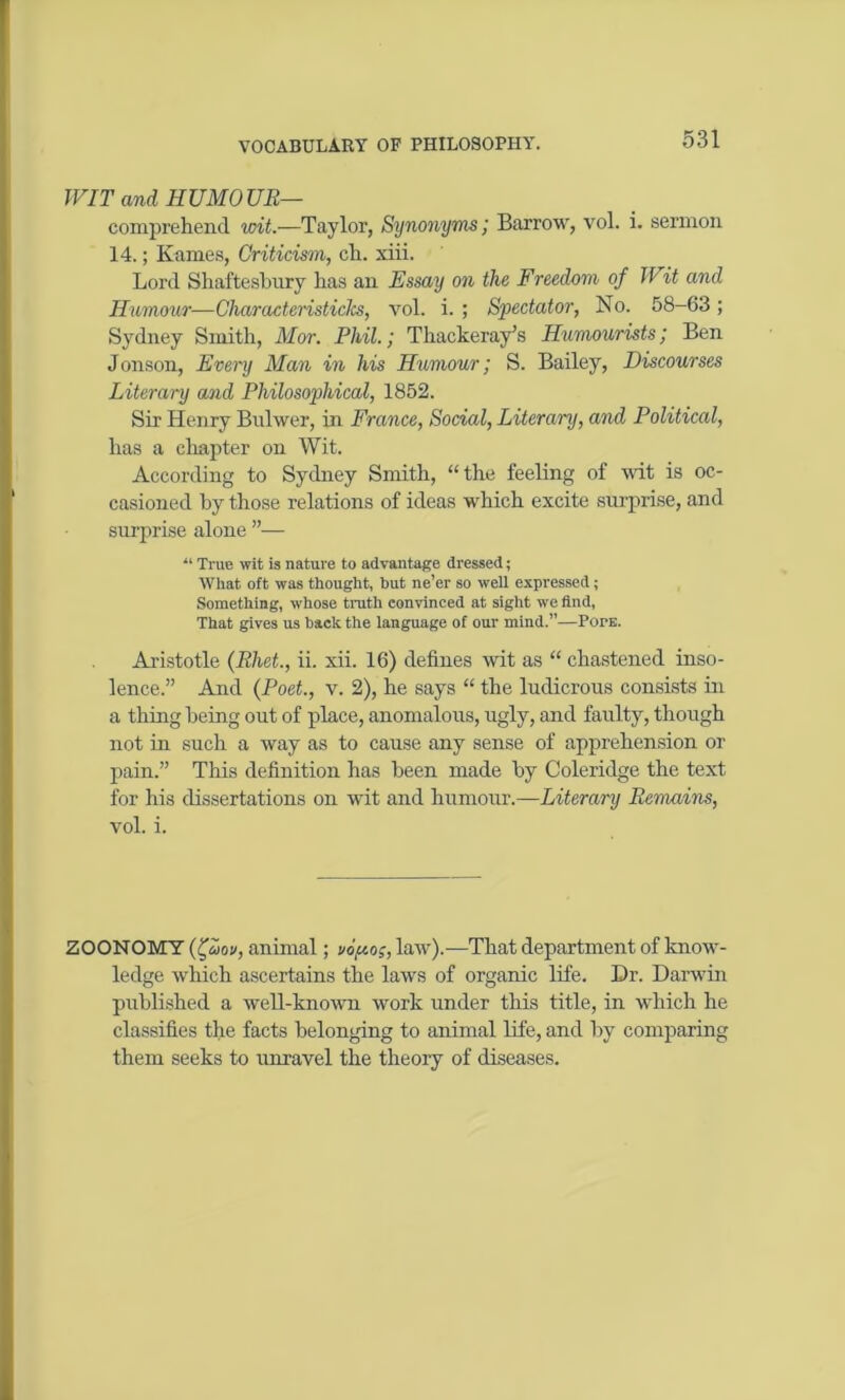 WIT and HUMOUR— comprehend writ.—Taylor, Synonyms', Barrow, vol. i. sermon 14.; Karnes, Criticism, ch. xiii. Lord Shaftesbury has an Essay on the Freedom of Wit and Humour—CharacteristicJcs, vol. i. ; Spectator, No. 58-63; Sydney Smith, Mor. Phil.; Thackeray's Humourists; Ben Jonson, Every Man in his Humour; S. Bailey, Discourses Literary and Philosophical, 1852. Sir Henry Bulwer, in France, Social, Literary, and Political, has a chapter on Wit. According to Sydney Smith, “the feeling of wit is oc- casioned by those relations of ideas which excite surprise, and surprise alone ”— “ True wit is nature to advantage dressed; What oft was thought, but ne’er so well expressed; Something, whose truth convinced at sight we find, That gives us back the language of our mind.”—PorE. Aristotle (Rhet., ii. xii. 16) defines wit as “ chastened inso- lence.” And (Poet., v. 2), he says “ the ludicrous consists in a thing being out of place, anomalous, ugly, and faulty, though not in such a way as to cause any sense of apprehension or pain.” This definition has been made by Coleridge the text for his dissertations on wit and humour.—Literary Remains, vol. i. ZOONOMY (fouiv, animal; uouo;, law).—That department of know- ledge which ascertains the laws of organic life. Dr. Darwin published a well-known work under this title, in which he classifies the facts belonging to animal life, and by comparing them seeks to unravel the theory of diseases.