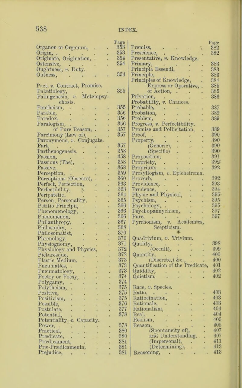 Organon or Organum, . Origin, Originate, Origination, . Ostensive, .... Oughtness, v. Duty. Outness, . . . . Pact, v. Contract, Promise. Palsetiology, Palingeuesia, v. Metempsy- chosis. Pantheism, . Parable, Paradox, Paralogism, . of Pure Reason, . Parcimony (Law of), Paronymous, v. Conjugate. Part Parthenogenesis, . Passion, Passions (The), Passive, Perception, . Perceptions (Obscure), . Perfect, Perfection, Perfectibility, £. Peripatetic, Person, Personality, Petitio Principii, . Phenomenology, . Phenomenon, Philanthropy, Philosophy, . Philosomatist, Phrenology, Physiognomy, Physiology and Physics, Picturesque, Plastic Medium, . Pneumatics, . Pneumatology, Poetry or Poesy, . Polygamy, . Polytheism, . Positive, Positivism, . Possible, Postulate, Potential, Potentiality, v. Capacity. Power, .... Practical, Predicate, Predicament, Pre-Predicamenta, Prejudice, Page Premiss, . 382 Prescience, .... 382 Presentative, v. Knowledge. Primary, .... 383 Principia Essendi, . . 383 Principle, .... 383 Principles of Knowledge, . 384 Express or Operative, . 385 of Action, . . . 385 Privation, .... 386 Probability, v. Chances. Probable, .... 387 Probation, .... 389 Problem, .... 389 Progress, v. Perfectibility. Promise and Pollicitation, . 389 Proof, 390 Property; .... 390 (Generic), . , . 390 (Specific) . . . 390 Proposition, . . . 391 Propriety, .... 392-' Proprium, .... 392 Prosyllogism, v. Epieheirema. Proverb, .... 392 Providence, .... 393 Prudence, . . . 394 Physic and Physical, . . 395 Psychism, .... 395■ Psychology, . . . . 395 Psychopannychism, . . 397 Pure, 397 Pyrrhonism, v. Academics, Scepticism. Quadrivinm, v. Trivium. Quality, .... 398 (Occult), . . . 399 Quantity, .... 400 (Discrete,) &c., . . 400 Quantification of the Predicate, 401 Quiddity, .... 402 Quietism 402 Race, v. Species. Ratio, 403 Ratiocination, . . . 403 Rationale, .... 403 Rationalism, . . . 404 Real, 404 Realism, .... 405 Reason, .... 405 (Spontaneity of), . 407 and Understanding, . 407 (Impersonal), . . 411 (Determining), . . 413 Reasoning, . . . .413 Page 353 353 354 354 354 355 355 356 356 356 357 357 357 358 358 358 358 359 360 363 363 364 365 366 366 366 367 368 370 370 371 372 372 373 373 373 374 374 375 375 375 376 377 378 378 380 3S0 381 381 3S1