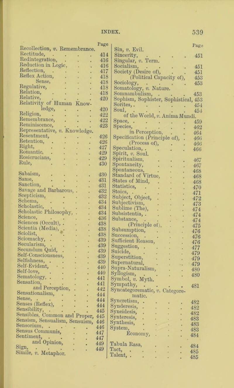 Recollection, v. Remembrance. Rectitude, Redintegration, Reduction in Logic, Reflection, Reflex Action, Sense, Regulative, Relation, Relative, Relativity of Human Knm Religion,1,dg!’ Remembrance, Reminiscence, Representative, v. Knowledge, Resentment, Retention, Right, Romantic, Rosierucians, Rule, Page 414 416 416 417 418 418 418 418 420 420 422 422 423 426 426 427 429 429 430 Sabaism, .... 430 Same, .... 431 Sanction, .... 431 Savage and Barbarous, . . 432 Scepticism, . . . 432 Schema, .... 434 Scholastic, .... 434 Scholastic Philosophy, . . 434 Science, .... 436 Sciences (Occult), . . , 438 Scientia (Media), . . . 438 Sciolist, . *. . . 438 Sciomachy, .... 439 Secularism, .... 439 Secundum Quid, . . . 439 Self-Consciousness, . . 439 Selfishness, .... 439 Self-Evident, • . . . 440 Self-love, .... 440 Sematology, .... 444 Sensation, .... 441 and Perception, . . 442 Sensationalism, . . . 444 Sense, ..... 444 Senses (Reflex), . . . 444 Sensibility, . 445 Sensibles, Common and Proper, 445 Sensism, Sensualism, Sensuism, 446 Sensorium, .... 446 Sensus Communis, . . 447 Sentiment, . 447 and Opinion, . . 449 • • • • . 449 Simile, v. Metaphor. Sin, v. Evil. Sincerity, . . . .451 Singular, v. Term. Socialism, .... 451 Society (Desire of), . . 451 (Political Capacity of), 453 Sociology, . . 453 Somatology, v. Nature. Somnambulism, . . . 453 Sophism, Sophister, Sophistical, 453 Sorites, 454 Soul, 454 ol the World, v. Anima Mundi. Space, 459 Species, .... 462 in Perception, . . 464 Specification (Principle of), . 466 (Process of), . . 466 Speculation, .... 466 Spirit, v. Soul. Spiritualism, . . . 467 Spontaneity, . . . 467 Spontaneous, . . . 468 Standard of Virtue, . . 468 States of Mind, . . . 468 Statistics, .... 470 Stoics, 474 Subject, Object, . . .’ 472 Subjectivism, . . . 473 Sublime (The), . . . 474 Subsistentia, .... 474 Substance, . . . .474 (Principle of), . . 475 Subsumption, . . . 476 Succession, .... 476 Sufficient Reason, . . 476 Suggestion, . 477 Suicide, .... 479 Superstition, . . . 479 Supernatural, . . ’ 479 Supra-Naturalism, . . 480 Syllogism, .... 480 Symbol, v. Myth. Sympathy, .... 481 Syncategorematic, v. Categore- matic. Syncretism, . Synderesis, . Syneidesis, . Synteresis, . Synthesis, System, Economy, 482 482 482 483 483 483 484 Tabula Rasa, Tact, Talent, . 484 485 485