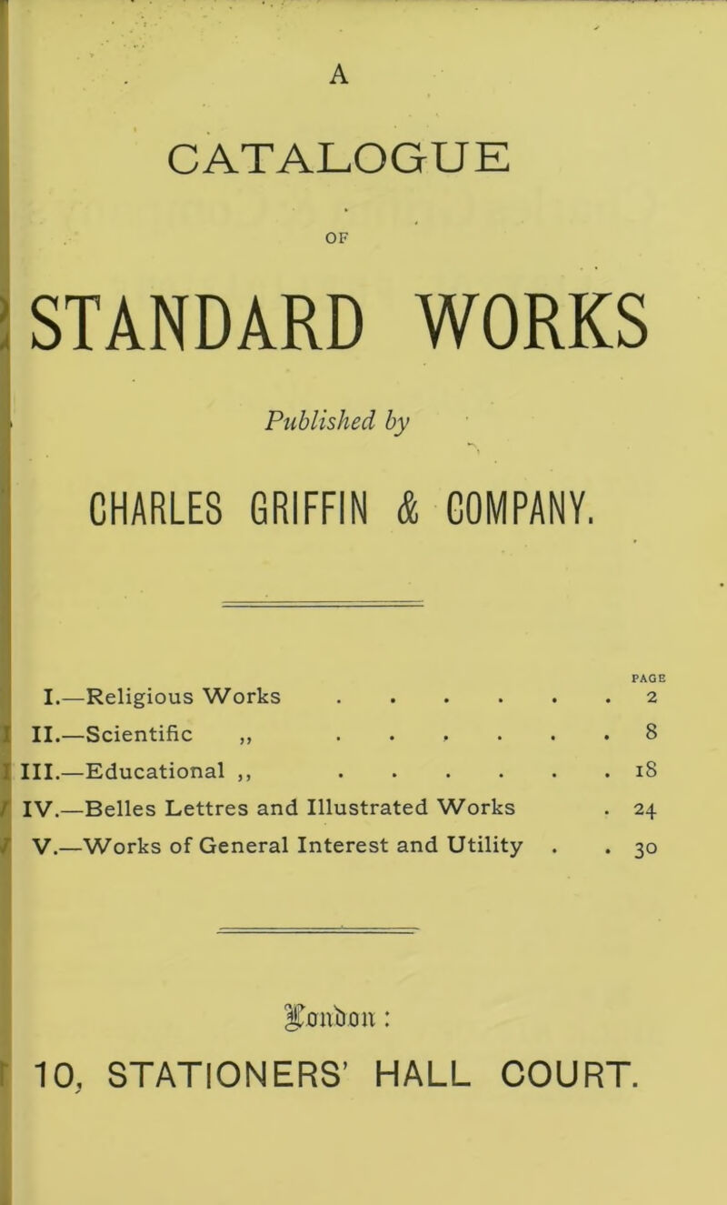 A CATALOGUE OF STANDARD WORKS Published by CHARLES GRIFFIN & COMPANY. I.—Religious Works .... II.—Scientific ,, .... III.—Educational ,, .... r IV.—Belles Lettres and Illustrated Works ; v.—Works of General Interest and Utility PAGE 2 8 18 24 30 irm b on: 10, STATIONERS’ HALL COURT.