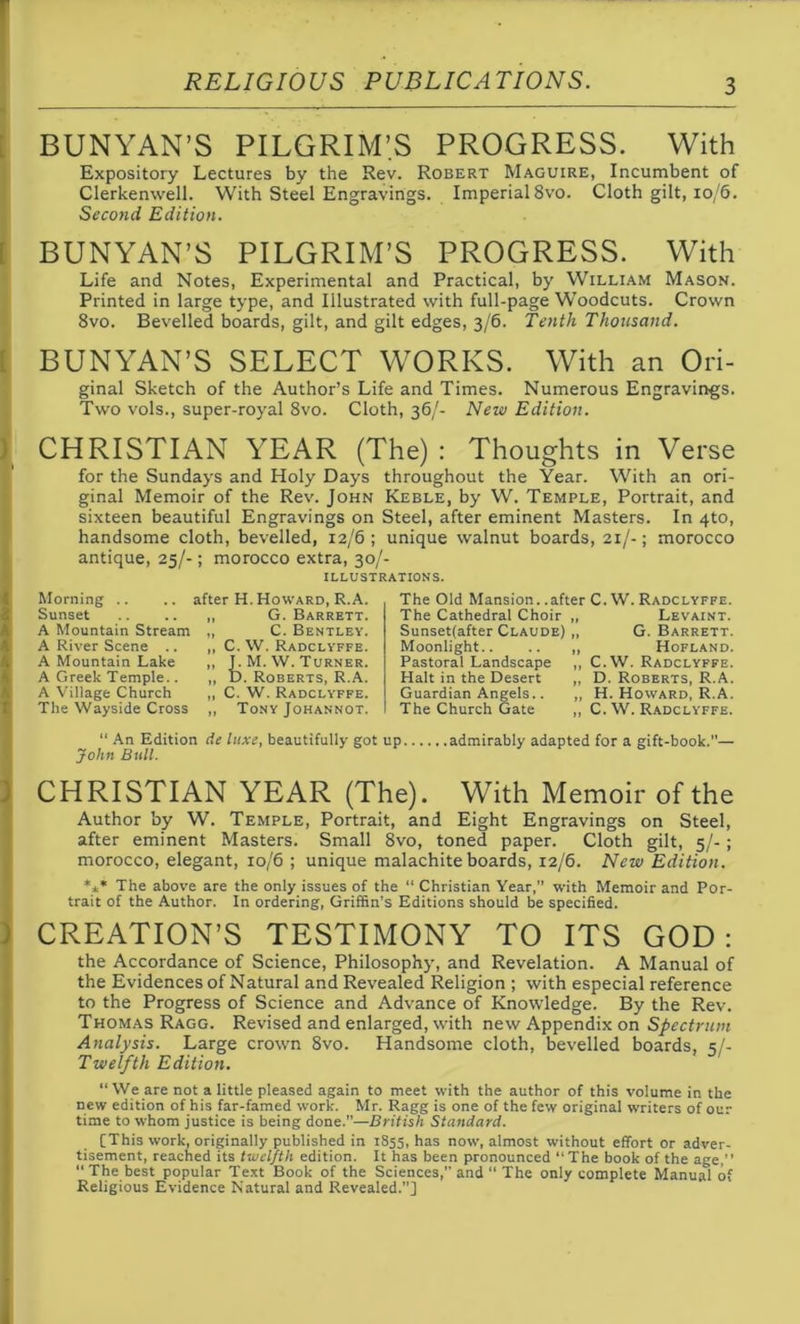 BUNYAN’S PILGRIM’S PROGRESS. With Expository Lectures by the Rev. Robert Maguire, Incumbent of Clerkenwell. With Steel Engravings. Imperial 8vo. Cloth gilt, 10/6. Second Edition. [ [ h BUNYAN’S PILGRIM’S PROGRESS. With Life and Notes, Experimental and Practical, by William Mason. Printed in large type, and Illustrated with full-page Woodcuts. Crown 8vo. Bevelled boards, gilt, and gilt edges, 3/6. Tenth Thousand. BUNYAN’S SELECT WORKS. With an Ori- ginal Sketch of the Author’s Life and Times. Numerous Engravings. Two vols., super-royal 8vo. Cloth, 36/- New Edition. CHRISTIAN YEAR (The): Thoughts in Verse for the Sundays and Holy Days throughout the Year. With an ori- ginal Memoir of the Rev. John Keble, by W. Temple, Portrait, and sixteen beautiful Engravings on Steel, after eminent Masters. In 4to, handsome cloth, bevelled, 12/6 ; unique walnut boards, 21/-; morocco antique, 25/-; morocco extra, 30/- ILLUSTRATIONS. Morning .. .. after H. Howard, R.A. Sunset G. Barrett. A Mountain Stream „ C. Bentley. A River Scene .. „ C. W. Radclyffe. A Mountain Lake ,, J. M. W. Turner. A Greek Temple.. „ D. Roberts, R.A. A Village Church „ C. W. Radclyffe. The Wayside Cross ,, Tony Johannot. The Old Mansion, .after C.W. Radclyffe. The Cathedral Choir „ Levaint. Sunsetfafter Claude) „ G. Barrett. Moonlight Hofland. Pastoral Landscape ,, C.W. Radclyffe. Halt in the Desert „ D. Roberts, R.A. Guardian Angels.. „ H. Howard, R.A. The Church Gate ,, C. W. Radclyffe. “ An Edition de luxe, beautifully got up admirably adapted for a gift-book.”— John Bull. CHRISTIAN YEAR (The). With Memoir of the Author by W. Temple, Portrait, and Eight Engravings on Steel, after eminent Masters. Small 8vo, toned paper. Cloth gilt, 5/-; morocco, elegant, 10/6 ; unique malachite boards, 12/6. New Edition. *** The above are the only issues of the “ Christian Year,” with Memoir and Por- trait of the Author. In ordering, Griffin’s Editions should be specified. CREATION’S TESTIMONY TO ITS GOD: the Accordance of Science, Philosophy, and Revelation. A Manual of the Evidences of Natural and Revealed Religion ; with especial reference to the Progress of Science and Advance of Knowledge. By the Rev. Thomas Ragg. Revised and enlarged, with new Appendix on Spectrum Analysis. Large crown 8vo. Handsome cloth, bevelled boards, 5/- Twelfth Edition. “ We are not a little pleased again to meet with the author of this volume in the new edition of his far-famed work. Mr. Ragg is one of the few original writers of our time to whom justice is being done.—British Standard. [This work, originally published in 1855, has now, almost without effort or adver- tisement, reached its twelfth edition. It has been pronounced “The book of the age,” “ The best popular Text Book of the Sciences, and “ The only complete Manual of Religious Evidence Natural and Revealed.”]