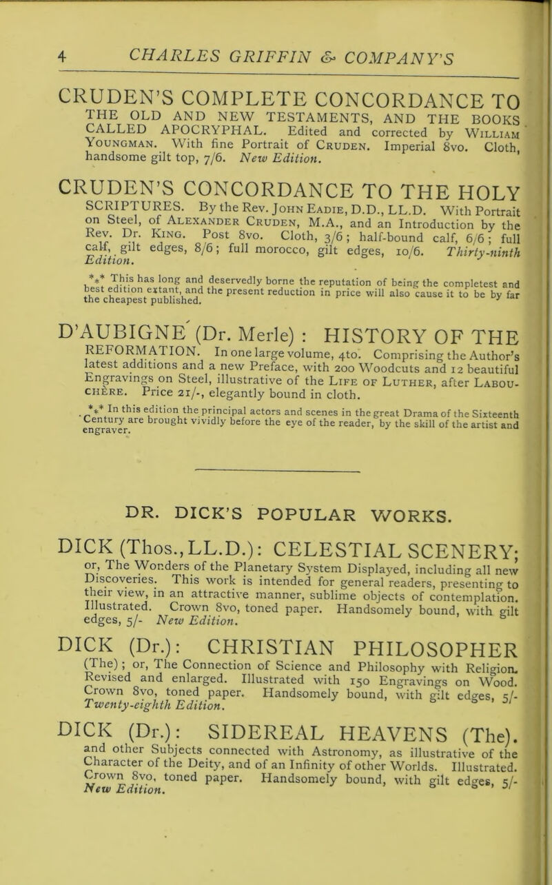 CRUDEN’S COMPLETE CONCORDANCE TO THE OLD AND NEW TESTAMENTS, AND THE BOOKS CALLED APOCR\ PHAL. Edited and corrected by William Youngman. With fine Portrait of Cruden. Imperial 8vo. Cloth handsome gilt top, 7/6. New Edition. CRUDEN’S CONCORDANCE TO THE HOLY SCRIPTURES. By the Rev. John Eadie, D.D., LL.D. With Portrait on Steel, of Alexander Cruden, M.A., and an Introduction by the Rr’ K,ING P°st 8vo. Cloth, 3/6; half-bound calf, 6/6; full calf, gilt edges, 8/6; full morocco, gilt edges, 10/6. Thirty-ninth Edition. J *** Y.'S has i°n? ancl dueservedly borne the reputation of being the completest and best edition entant and the present reduction in price will also cause it to be by far the cheapest published. 3 D’AUBIGNE (Dr. Merle) : HISTORY OF THE REFORMATION. In one large volume, 4to. Comprising the Author’s latest additions and a new Preface, with 200 Woodcuts and 12 beautiful Engravings on Steel, illustrative of the Life of Luther, after Labou- chere. Price 21/-, elegantly bound in cloth. . **Un tb's editi0“ the principal actors and scenes in the great Drama of the Sixteenth en^raver^6 br0Ugbt v,vidly before the eye of the reader, by the skill of the artist and DR. DICK’S POPULAR WORKS. DICK (Thos., LL.D.): CELESTIAL SCENERY; or> The Wonders of the Planetary S}’stem Displayed, including all new Discoveries. This work is intended for general readers, presenting to their view, in an attractive manner, sublime objects of contemplation. Illustrated. Crown 8vo, toned paper. Handsomely bound, with gilt edges, 5/- New Edition. b DICK (Dr.): CHRISTIAN PHILOSOPHER (The); or, The Connection of Science and Philosophy with Religion. Revised and enlarged. Illustrated with 150 Engravings on Wood. Crown 8vo, toned paper. Handsomely bound, with gilt edges, 4/- Twenty-,eighth Edition. 6 6 0/ DICK (Dr.): SIDEREAL HEAVENS (The). and other Subjects connected with Astronomy, as illustrative of the Character of the Deity, and of an Infinity of other Worlds. Illustrated. Grown 8vo, toned paper. Handsomely bound, with gilt edo-es <;/- New Edition. 0