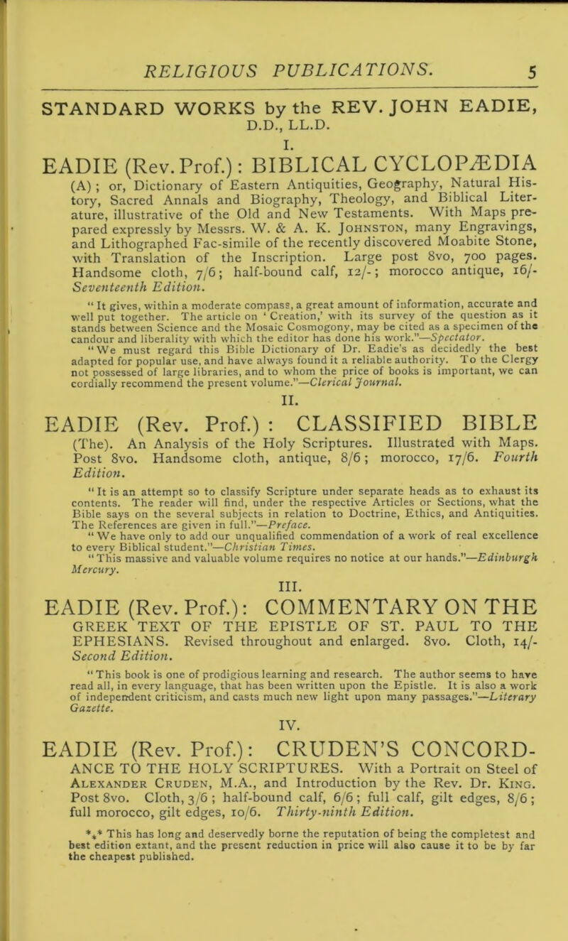 STANDARD WORKS by the REV. JOHN EADIE, D.D., LL.D. I. EADIE (Rev.Prof.): BIBLICAL CYCLOPAEDIA (A) ; or, Dictionary of Eastern Antiquities, Geography, Natural His- tory, Sacred Annals and Biography, Theology, and Biblical Liter- ature, illustrative of the Old and New Testaments. With Maps pre- pared expressly by Messrs. W. & A. K. Johnston, many Engravings, and Lithographed Fac-simile of the recently discovered Moabite Stone, with Translation of the Inscription. Large post 8vo, 700 pages. Handsome cloth, 7/6; half-bound calf, 12/-; morocco antique, 16/- Seventeenth Edition. “ It gives, within a moderate compass, a great amount of information, accurate and well put together. The article on ‘ Creation,’ with its survey of the question as it stands between Science and the Mosaic Cosmogony, may be cited as a specimen of the candour and liberality with which the editor has done his work.”—Spectator. “We must regard this Bible Dictionary of Dr. Eadie's as decidedly the best adapted for popular use, and have always found it a reliable authority. To the Clergy not possessed of large libraries, and to whom the price of books is important, we can cordially recommend the present volume.”—Clerical Journal. II. EADIE (Rev. Prof.) : CLASSIFIED BIBLE (The). An Analysis of the Holy Scriptures. Illustrated with Maps. Post 8vo. Handsome cloth, antique, 8/6; morocco, 17/6. Fourth Edition. “ It is an attempt so to classify Scripture under separate heads as to exhaust its contents. The reader will find, under the respective Articles or Sections, what the Bible says on the several subjects in relation to Doctrine, Ethics, and Antiquities. The References are given in full.”—Preface. “We have only to add our unqualified commendation of a work of real excellence to every Biblical student.”—Christian Times. “This massive and valuable volume requires no notice at our hands.”—Edinburgh Mercury. III. EADIE (Rev. Prof.): COMMENTARY ON THE GREEK TEXT OF THE EPISTLE OF ST. PAUL TO THE EPHESIANS. Revised throughout and enlarged. 8vo. Cloth, 14/- Second Edition. “ This book is one of prodigious learning and research. The author seems to have read all, in every language, that has been written upon the Epistle. It is also a work of independent criticism, and casts much new light upon many passages.”—Literary Gazette. IV. EADIE (Rev. Prof.): CRUDEN’S CONCORD- ANCE TO THE HOLY SCRIPTURES. With a Portrait on Steel of Alexander Cruden, M.A., and Introduction by the Rev. Dr. King. Post 8vo. Cloth, 3/6; half-bound calf, 6/6; full calf, gilt edges, 8/6; full morocco, gilt edges, 10/6. Thirty-ninth Edition. *t* This has long and deservedly borne the reputation of being the completest and best edition extant, and the present reduction in price will also cause it to be by far the cheapest published.