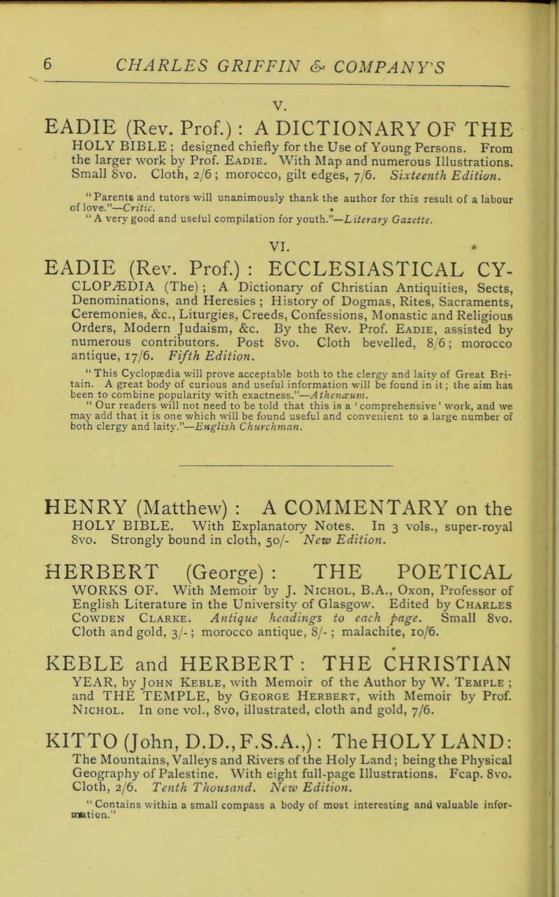 v. EADIE (Rev. Prof.) : A DICTIONARY OF THE HOLY BIBLE ; designed chiefly for the Use of Young Persons. From the larger work by Prof. Eadie. With Map and numerous Illustrations. Small 8vo. Cloth, 2/6 ; morocco, gilt edges, 7/6. Sixteenth Edition. “ Parents and tutors will unanimously thank the author for this result of a labour of love.”—Critic. . “ A very good and useful compilation for youth.—Literary Gazette. VI. EADIE (Rev. Prof.) : ECCLESIASTICAL Cy- clopaedia (The) ; A Dictionary of Christian Antiquities, Sects, Denominations, and Heresies ; History of Dogmas, Rites, Sacraments, Ceremonies, &c., Liturgies, Creeds, Confessions, Monastic and Religious Orders, Modern Judaism, &c. By the Rev. Prof. Eadie, assisted by numerous contributors. Post 8vo. Cloth bevelled, 8/6; morocco antique, 17/6. Fifth Edition. “ This Cyclopaedia will prove acceptable both to the clergy and laity of Great Bri- tain. A great body of curious and useful information will be found in it; the aim has been to combine popularity with exactness.”—Atheneeum. “ Our readers will not need to be told that this is a ‘ comprehensive’ W'ork, and we may add that it is one which will be found useful and convenient to a large number of both clergy and laity.”—English Churchman. HENRY (Matthew) : A COMMENTARY on the HOLY BIBLE. With Explanatory Notes. In 3 vols., super-royal 8vo. Strongly bound in cloth, 50/- New Edition. HERBERT (George) : THE POETICAL WORKS OF. With Memoir by J. Nichol, B.A., Oxon, Professor of English Literature in the University of Glasgow. Edited by Charles Cowden Clarke. Antique headings to each page. Small 8vo. Cloth and gold, 3/-; morocco antique, 8/-; malachite, 10/6. KEBLE and HERBERT: THE CHRISTIAN YEAR, by John Keble, with Memoir of the Author by W. Temple ; and THE TEMPLE, by George Herbert, with Memoir by Prof. Nichol. In one vol., 8vo, illustrated, cloth and gold, 7/6. KITTO (John, D.D.,F.S.A.,): TheHOLYLAND: The Mountains, Valleys and Rivers of the Holy Land; being the Physical Geography of Palestine. With eight full-page Illustrations. Fcap. 8vo. Cloth, 2/6. Tenth Thousand. New Edition. “ Contains within a small compass a body of most interesting and valuable infor- mation. 
