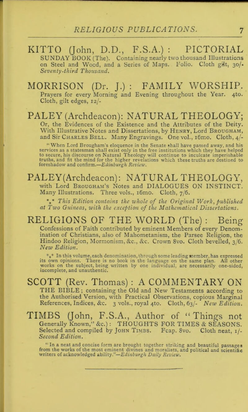 KITTO (John, D.D., F.S.A.) : PICTORIAL SUNDAY BOOK (The). Containing nearly two thousand Illustrations on Steel and Wood, and a Series of Maps. Folio. Cloth gHt, 30/- Seventy-third Thousand. MORRISON (Dr. J.) : FAMILY WORSHIP. Prayers for every Morning and Evening throughout the Year. 4to. Cloth, gilt edges, 12/- PALEY (Archdeacon): NATURAL THEOLOGY; Or, the Evidences of the Existence and the Attributes of the Deity. With Illustrative Notes and Dissertations, by Henry, Lord Brougham, and Sir Charles Bell. Many Engravings. One vol., i6rr.o. Cloth, 4/- “ When Lord Brougham's eloquence in the Senate shall have passed away, and his services as a statesman shall exist only in the free institutions which they have helped to secure, his discourse on Natural Theology will continue to inculcate imperishable truths, and fit the mind for the higher revelations which these truths are destined to foreshadow and confirm.—Edinburgh Review. PALEY(Archdeacon): NATURAL THEOLOGY, with Lord Brougham’s Notes and DIALOGUES ON INSTINCT. Many Illustrations. Three vols., i6mo. Cloth, 7/6. *** This Edition contains the whole of the Original Work, published at Two Guineas, with the exception of the Mathematical Dissertations. RELIGIONS OF THE WORLD (The) : Being Confessions of Faith contributed by eminent Members of every Denom- ination of Christians, also of Mahometanism, the Parsee Religion, the Hindoo Religion, Mormonism, &c., &c. Crown 8vo. Cloth bevelled, 3/6. New Edition. *** In this volume, each denomination, through some leading member, has expressed its own opinions. There is no book in the language on the same plan. All other works on the subject, being written by one individual, are necessarily one-sided, incomplete, and unauthentic. SCOTT (Rev. Thomas) : A COMMENTARY ON THE BIBLE; containing the Old and New Testaments according to the Authorised Version, with Practical Observations, copious Marginal References, Indices, &c. 3 vols., royal 4to. Cloth, 63/- New Edition. TIMBS (John, F.S.A., Author of “Things not Generally Known,” &c.): THOUGHTS FOR TIMES & SEASONS. Selected and compiled by John Times. Fcap. 8vo. Cloth neat, 1 /- Second Edition. “In a neat and concise form are brought together striking and beautiful passages from the works of the most eminent divines and moralists, and political and scientific writers of acknowledged ability.”—Edinburgh Daily Review.