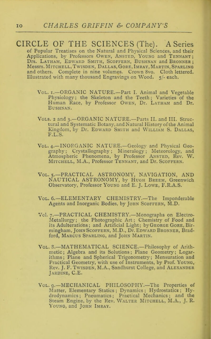 CIRCLE OF THE SCIENCES (The). A Series of Popular Treatises on the Natural and Physical Sciences, and their Applications, by Professors Owen, Ansted, Young and Tennant ; Drs. Latham, Edward Smith, Scoffern, Bushnan and Bronner ; Messrs. Mitchell,Twisden, Dallas,Gore,Imray, Martin, Sparling and others. Complete in nine volumes. Crown 8vo. Cloth lettered. Illustrated with many thousand Engravings on Wood. 5/- each. Vol. x.—ORGANIC NATURE.—Part I. Animal and Vegetable Physiology; the Skeleton and the Teeth; Varieties of the Human Race, by Professor Owen, Dr. Latham and Dr. Bushnan. Vols. 2 and 3.—ORGANIC NATURE.—Parts II. and III. Struc- tural and Systematic Botany, and Natural History of the Animal Kingdom, by Dr. Edward Smith and William S. Dallas, F.L.S. Vol. 4.— INORGANIC NATURE.—Geology and Physical Geo- graphy; Crystallography; Mineralogy; Meteorology, and Atmospheric Phenomena, by Professor Ansted, Rev. W. Mitchell, M.A., Professor Tennant, and Dr. Scoffern. Vol. 5.—PRACTICAL ASTRONOMY, NAVIGATION, AND NAUTICAL ASTRONOMY, by Hugh Breem, Greenwich Observatory, Professor Young and E. J. Lowe, F.R.A.S. Vol. 6.—ELEMENTARY CHEMISTRY.—The Imponderable Agents and Inorganic Bodies, by John Scoffern, M.D. Vol. 7.—PRACTICAL CHEMISTRY.—Monographs on Electro- Metallurgy ; the Photographic Art; Chemistry of Food and its Adulterations; and Artificial Light; by George Gore, Bir- mingham, John Scoffern, M.D., Dr. Edward Bronner, Brad- ford, Marcus Sparling, and John Martin. Vol. 8.—MATHEMATICAL SCIENCE.—Philosophy of Arith- metic ; Algebra and its Solutions; Plane Geometry'; Logar- ithms; Plane and Spherical Trigonometry; Mensuration and Practical Geometry, with use of Instruments, by Prof. Young, Rev. J. F. Twisden, M.A., Sandhurst College, and Alexander Jardine, C.E. Vol. 9.—MECHANICAL PHILOSOPHY.—The Properties of Matter, Elementary Statics; Dynamics; Hydrostatics; Hy- drodynamics ; Pneumatics; Practical Mechanics; and the Steam Engine, by the Rev. Walter Mitchell, M.A., J. R. Young, and John Imray.