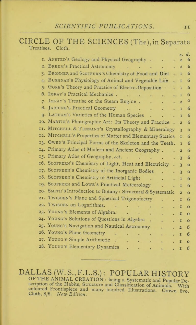 Treatises. Cloth. s. d. x. Ansted's Geology and Physical Geography . . .26 2. Breem’s Practical Astronomy 26 3. Bronner and Scoffern’s Chemistry of Food and Diet . 1 6 4. Bushnan’s Physiology of Animal and Vegetable Life . 1 6 5. Gore’s Theory and Practice of Electro-Deposition . 1 6 6. Imray’s Practical Mechanics . . . . . .16 7. Imray’s Treatise on the Steam Engine . . . . 2 0 8. Jardine’s Practical Geometry 16 9. Latham’s Varieties of the Human Species . . .16 10. Martin s Photographic Art: Its Theory and Practice . 2 6 11. Mitchell & Tennant’s Crystallography & Mineralogy 3 o 12. Mitchell’s Properties of Matter and Elementary Statics 1 6 13. Owen’s Principal Forms of the Skeleton and the Teeth. 1 6 14. Primary Atlas of Modern and Ancient Geography . .26 15. Primary Atlas of Geography, col 36 16. Scoffern s Chemistry of Light, Heat and Electricity . 3 o 17. Scoffern’s Chemistry of the Inorganic Bodies . .30 iS. Scoffern’s Chemistry of Artificial Light . . .16 19. Scoffern and Lowe’s Practical Meteorology . .16 20. Smith’s Introduction to Botany : Structural & Systematic 2 o 21. Twisden's Plane and Spherical Trigonometry . .16 22. Twisden on Logarithms x 0 23. Young’s Elements of Algebra 1 0 24. Young’s Solutions of Questions in Algebra . . .10 25. Young’s Navigation and Nautical Astronomy . .26 26. Young’s Plane Geometry 16 27. Young’s Simple Arithmetic 0 28. Young’s Elementary Dynamics 16 DALLAS (W. S., F.L.S.): POPULAR HISTORY OF THE ANIMAL CREATION : being a Systematic and Popular De- scription of the Habits, Structure and Classification of Animals. With coloured Frontispiece and many hundred Illustrations. Crown 8vo Cloth, 8/6. New Edition.