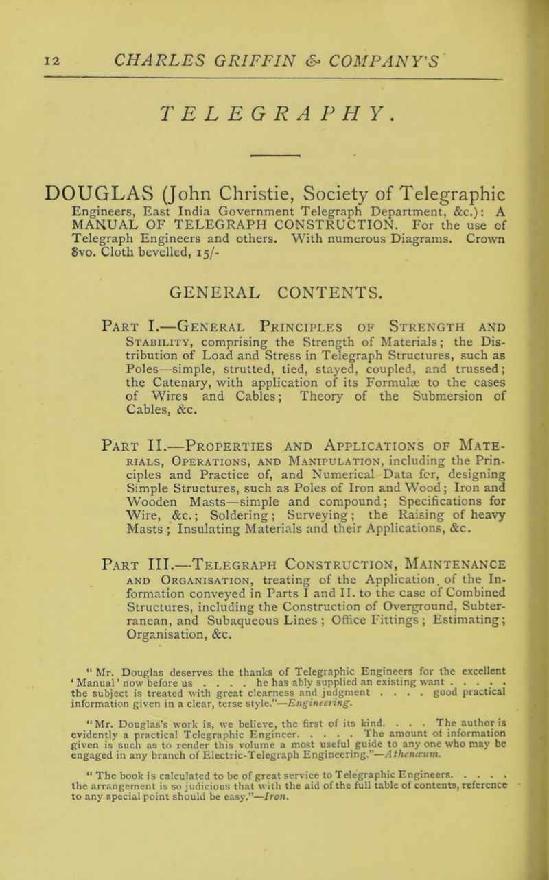 TELEGRAPHY. DOUGLAS (John Christie, Society of Telegraphic Engineers, East India Government Telegraph Department, &c.): A MANUAL OF TELEGRAPH CONSTRUCTION. For the use of Telegraph Engineers and others. With numerous Diagrams. Crown 8vo. Cloth bevelled, 15/- GENERAL CONTENTS. Part I.—General Principles of Strength and Stability, comprising the Strength of Materials; the Dis- tribution of Load and Stress in Telegraph Structures, such as Poles—simple, strutted, tied, stayed, coupled, and trussed; the Catenary, with application of its Formulae to the cases of Wires and Cables; Theory of the Submersion of Cables, &c. Part II.—Properties and Applications of Mate- rials, Operations, and Manipulation, including the Prin- ciples and Practice of, and Numerical Data for, designing Simple Structures, such as Poles of Iron and Wood; Iron and Wooden Masts—simple and compound; Specifications for Wire, &c.; Soldering; Surveying; the Raising of heavy Masts ; Insulating Materials and their Applications, &c. Part III.—Telegraph Construction, Maintenance and Organisation, treating of the Application, of the In- formation conveyed in Parts I and II. to the case of Combined Structures, including the Construction of Overground, Subter- ranean, and Subaqueous Lines ; Office Fittings ; Estimating; Organisation, &c.  Mr. Douglas deserves the thanks of Telegraphic Engineers for the excellent ‘ Manual’now before us .... he has ably supplied an existing want . .... the subject is treated with great clearness and judgment .... good practical information given in a clear, terse style.—Engineering. Mr. Douglas’s work is, we believe, the first of its kind. . . . The author is evidently a practical Telegraphic Engineer The amount of information given is such as to render this volume a most useful guide to any one who may be engaged in any branch of Electric-Telegraph Engineering.—Athcnccum. “ The book is calculated to be of great service to Telegraphic Engineers the arrangement is so judicious that with the aid of the full table of contents, reference to any special point should be easy.—Iron.