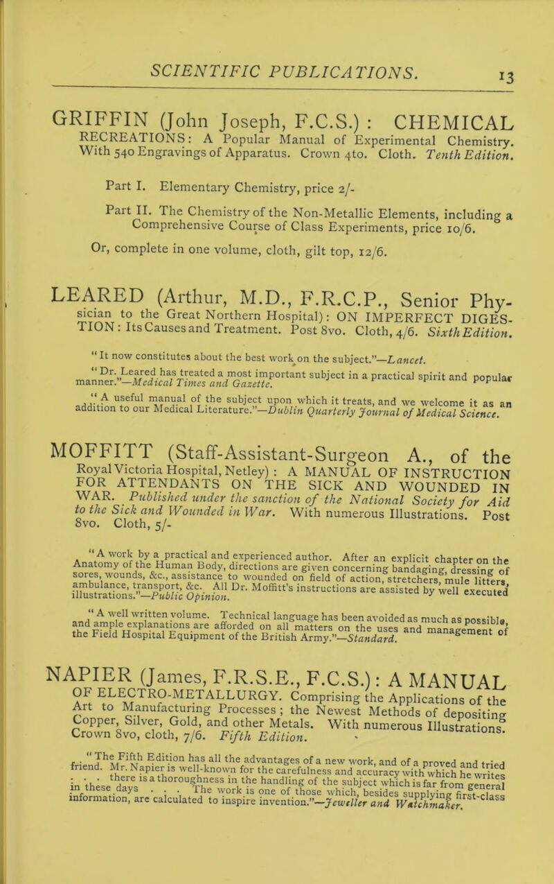 *3 GRIFFIN (John Joseph, F.C.S.) : CHEMICAL RECREATIONS: A Popular Manual of Experimental Chemistry. With 540 Engravings of Apparatus. Crown 4to. Cloth. Tenth Edition. Part I. Elementary Chemistry, price 2/- Part II. The Chemistry of the Non-Metallic Elements, including a Comprehensive Course of Class Experiments, price 10/6. Or, complete in one volume, cloth, gilt top, 12/6. LEARED (Arthur, M.D., F.R.C.P., Senior Phy- sician to the Great Northern Hospital): ON IMPERFECT DIGES- TION : Its Causes and Treatment. Post Svo. Cloth, 4/6. Sixth Edition. “ It now constitutes about the best work on the subject.”—Lancet. _ FNLevreJl lla;SAeated aPl°st imP°rtant subject in a practical spirit and popular manner -—Medical Times and Gazette. ,A utseful manV.al ,°f the subject upon which it treats, and we welcome it as an addition to our Medical Literature.”—Dublin Quarterly Journal of Medical Science MOFFITT (Staff-Assistant-Surgeon A., of the Royal Victoria Hospital, Netley) : A MANUAL OF INSTRUCTION FOR ATTENDANTS ON THE SICK AND WOUNDED IN WAR. Published under the sanction of the National Society for Aid to the Sick and Wounded in War. With numerous Illustrations. Post Svo. Cloth, 5/- “ A work by a practical and experienced author. After an explicit chapter on the Anatomy of the Human Body, directions are given concerning bandaging, dressing of sores, wounds, &c., assistance to wounded on field of action, stretchers mule litfers KKS&SSBfc •** * i”ii the Field Hospital Equipment of the British Army.”—Standard. S Cnt * NAPIER (James, F.R.S.E., F.C.S.): A MANUAL Ah ^E.<fTRp-^1E'TALLURGY. Comprising the Applications of the Art to Manufacturing Processes ; the Newest Methods of depositing Copper, Silver, Gold, and other Metals. With numerous Illustrations0 Crown Svo, cloth, 7/6. Fifth Edition. - S e • Edition has all the advantages of a new work and of a *■ - j nCn ’ ther^kPleth1S wel!'know.n f°r tke carefulness and accuracy withPwhich he writes in these days h0r0UThhpeSS V^ hand‘mf of the subject which is far from general • ; •, T]le w°rk.is one of those which, besides supplying first-elf^ information, are calculated to inspire invention.”—Jeweller and Witchmaler