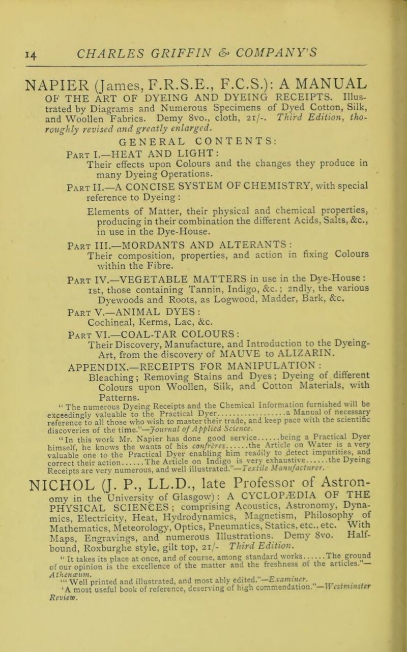 NAPIER (James, F.R.S.E., F.C.S.): A MANUAL OF THE ART OF DYEING AND DYEING RECEIPTS. Illus- trated by Diagrams and Numerous Specimens of Dyed Cotton, Silk, and Woollen Fabrics. Demy Svo., cloth, 21/-. Third Edition, tho- roughly revised and greatly enlarged. GENERAL CONTENTS: Part I.—HEAT AND LIGHT: Their effects upon Colours and the changes they produce in many Dyeing Operations. Part II.—A CONCISE SYSTEM OF CHEMISTRY, with special reference to Dyeing: Elements of Matter, their physical and chemical properties, producing in their combination the different Acids, Salts, &c., in use in the Dye-House. Part III.—MORDANTS AND ALTERANTS : Their composition, properties, and action in fixing Colours within the Fibre. Part IV.—VEGETABLE MATTERS in use in the Dye-House : 1st, those containing Tannin, Indigo, &c.; andly, the various Dyewoods and Roots, as Logwood, Madder, Bark, &c. Part V.—ANIMAL DYES : Cochineal, Kerms, Lac, &c. Part VI.—COAL-TAR COLOURS: Their Discovery, Manufacture, and Introduction to the Dyeing- Art, from the discovery of MAUVE to ALIZARIN. APPENDIX.—RECEIPTS FOR MANIPULATION : Bleaching; Removing Stains and Dyes; Dyeing of different Colours upon Woollen, Silk, and Cotton Materials, with Patterns. “ The numerous Dyeing Receipts and the Chemical Information furnished will be exceedingly valuable to the Practical Dyer a Manual of necessary reference to all those who wish to master their trade, ar.d keep pace with the scientific discoveries of the time.”—Journal of Applied Science. ‘‘In this work Mr. Napier has done good service .being a Practical Dyer himself, he knows the wants of his confreres the Article on Water is a very valuable one to the Practical Dyer enabling him readily to detect impurities, and correct their action The Article on Indigo is very exhaustive the Dyeing Receipts are very numerous, and well illustrated.’ —Textile Manufacturer. NICHOL (J. P., LL.D., late Professor of Astron- omy in the University of Glasgow): A CYCLOPAEDIA OF THE PHYSICAL SCIENCES ; comprising Acoustics, Astronomy, Dyna- mics, Electricity, Heat, Hydrodynamics, Magnetism, Philosophy of Mathematics, Meteorology, Optics, Pneumatics, Statics, etc., etc. \\ ith Maps, Engravings, and numerous Illustrations. Demy Svo. Half- bound, Roxburghe style, gilt top, 21/- Third Edition. “ It takes its place at once, and of course, among standard works..... .The ground of our opinion is the excellence of the matter and the freshness of the articles. Athenceum. Well printed and illustrated, and most ably edited, k, x amine r. ‘A most useful book of reference, deserving of high commendation. Iv est minster Review.