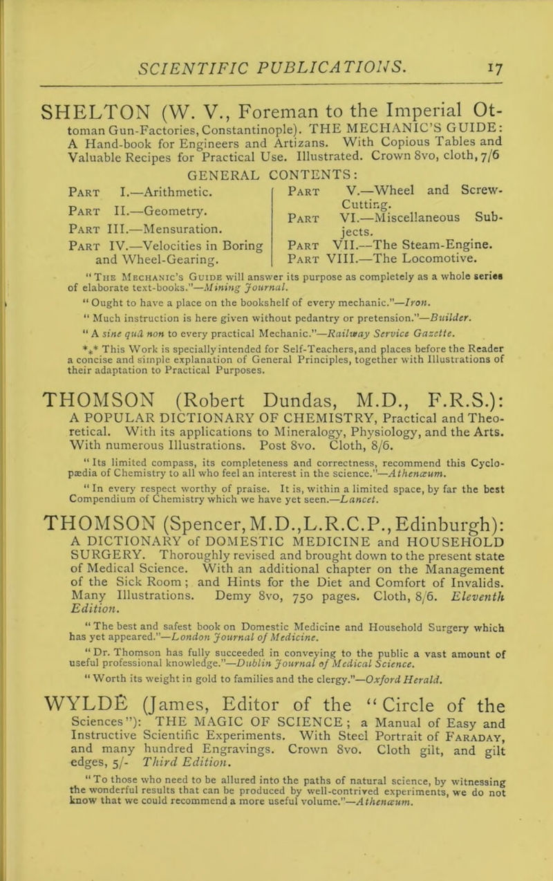 SHELTON (W. V., Foreman to the Imperial Ot- toman Gun-Factories, Constantinople). THE MECHANIC’S GUIDE: A Hand-book for Engineers and Artizans. With Copious Tables and Valuable Recipes for Practical Use. Illustrated. Crown 8vo, cloth, 7/6 GENERAL CONTENTS: Part I.—Arithmetic. Part II.—Geometry. Part III.—Mensuration. Part IV.—Velocities in Boring and Wheel-Gearing. Part V.—Wheel and Screw- Cutting. Part VI.—Miscellaneous Sub- jects. Part VII.—The Steam-Engine. Part VIII.—The Locomotive. “ Tiie Mechanic’s Guide will answer its purpose as completely as a whole series of elaborate text-books.—Mining Journal. “ Ought to have a place on the bookshelf of every mechanic.”—Iron. 11 Much instruction is here given without pedantry or pretension.—Builder. 11 A sine qua non to every practical Mechanic.—Railway Service Gazette. *** This Work is specially intended for Self-Teachers, and places before the Reader a concise and simple explanation of General Principles, together with Illustrations of their adaptation to Practical Purposes. THOMSON (Robert Dundas, M.D., F.R.S.): A POPULAR DICTIONARY OF CHEMISTRY, Practical and Theo- retical. With its applications to Mineralogy, Physiology, and the Arts. With numerous Illustrations. Post 8vo. Cloth, 8/6. “ Its limited compass, its completeness and correctness, recommend this Cyclo- paedia of Chemistry to all who feel an interest in the science.”—zl thenceum. “ In every respect worthy of praise. It is, within a limited space, by far the best Compendium of Chemistry which we have yet seen.—Lancet. THOMSON (Spencer,M.D.,L.R.C.P.,Edinburgh): A DICTIONARY of DOMESTIC MEDICINE and HOUSEHOLD SURGERY. Thoroughly revised and brought down to the present state of Medical Science. With an additional chapter on the Management of the Sick Room; and Hints for the Diet and Comfort of Invalids. Many Illustrations. Demy 8vo, 750 pages. Cloth, 8/6. Eleventh Edition. “The best and safest book on Domestic Medicine and Household Surgery which has yet appeared.”—London Journal of Medicine. “ Dr. Thomson has fully succeeded in conveying to the public a vast amount of useful professional knowledge.”—Dublin Journal of Medical Science. “ Worth its weight in gold to families and the clergy.”—Oxford Herald. WYLDF (James, Editor of the “Circle of the Sciences”): THE MAGIC OF SCIENCE; a Manual of Easy and Instructive Scientific Experiments. With Steel Portrait of P'araday, and many hundred Engravings. Crown 8vo. Cloth gilt, and gilt edges, 5/- Third Edition. “To those who need to be allured into the paths of natural science, by witnessing the wonderful results that can be produced by well-contrived experiments, we do not know that we could recommend a more useful volume.—Athcna:um.