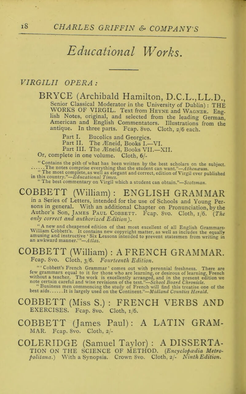 Educational Works. VIRGILII OPERA : BRYCE (Archibald Hamilton, D.C.L.,LL.D., Senior Classical Moderator in the University of Dublin): THE WORKS OF VIRGIL. Text from Heyne and Wagner. Eng- lish Notes, original, and selected from the leading German, American and English Commentators. Illustrations from the antique. In three parts. Fcap. 8vo. Cloth, 2/6 each. Part I. Bucolics and Georgies. Part II. The HJneid, Books I.—VI. Part III. The /Eneid, Books VII.—XII. Or, complete in one volume. Cloth, 6/- “ Contains the pith of what has been written by the best scholars on the subject. -The notes comprise everything that the student can want.”—A thenceum. . “ The most complete, as well as elegant and correct, edition of Virgil ever published in this country.”—Educational Times. “ The best commentary on Virgil which a student can obtain.”—Scotsman. COBBETT (William) : ENGLISH GRAMMAR in a Series of Letters, intended for the use of Schools and Young Per- sons in general. With an additional Chapter on Pronunciation, by the Author’s Son, James Paul Cobeett. Fcap. 8vo. Cloth, 1/6. (The only correct and authorized Edition). “ A new' and cheapened edition of that most excellent of all English Grammarsi William Cobbett’s. It contains new copyright matter, as well as includes the equally- amusing and instructive ‘ Six Lessons intended to prevent statesmen from writing in an awkward manner.’”—Atlas. COBBETT (William) : A FRENCH GRAMMAR. Fcap. 8vo. Cloth, 3/6. Fourteenth Edition. “‘Cobbett’s French Grammar’ comes out with perennial freshness. There are few grammars equal to it for those who are learning, or desirous of learning, French without a teacher. The work is excellently arranged, and in the present edition we note certain careful and wise revisions of the text.”—School Board Chronicle. “ Business men commencing the study of French will find this treatise one of the best aids It is largely used on the Continent.”—Midland Counties Herald. COBBETT (Miss S.) : FRENCH VERBS AND EXERCISES. Fcap. 8vo. Cloth, 1/6. COBBETT (James Paul): A LATIN GRAM- MAR. Fcap. 8vo. Cloth, 2/- COLERIDGE (Samuel Taylor) : A DISSERTA- TION ON THE SCIENCE OF METHOD. (Encyclopedia Metro- politana.) With a Synopsis. Crown 8vo. Cloth, 2/- Ninth Edition.