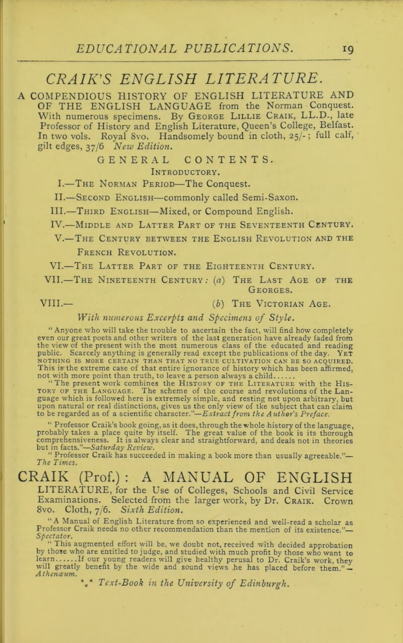 CRAIK'S ENGLISH LITERATURE. A COMPENDIOUS HISTORY OF ENGLISH LITERATURE AND OF THE ENGLISH LANGUAGE from the Norman Conquest. With numerous specimens. By George Lillie Craik, LL.D., late Professor of History and English Literature, Queen’s College, Belfast. In two vols. Royal 8vo. Handsomely bound in cloth, 25/-; full calf, gilt edges, 37/6 New Edition. GENERAL CONTENTS. Introductory. I. —The Norman Period—The Conquest. II. —Second English—commonly called Semi-Saxon. III. —Third English—Mixed, or Compound English. IV. —Middle and Latter Part of the Seventeenth Century. V.—The Century between the English Revolution and the French Revolution. VI.—The Latter Part of the Eighteenth Century. VII.—The Nineteenth Century: (a) The Last Age of the Georges. VIII.— (b) The Victorian Age. With numerous Excerpts and Specimens of Style. Anyone who will take the trouble to ascertain the fact, will find how completely even our great poets and other writers of the last generation have already faded from the view of the present with the most numerous class of the educated and reading public. Scarcely anything is generally read except the publications of the day. Yet NOTHING IS MORE CERTAIN THAN THAT NO TRUE CULTIVATION CAN BE SO ACQUIRED. This is-the extreme case of that entire ignorance of history which has been affirmed, not with more point than truth, to leave a person always a child “ The present work combines the History of the Literature with the His- tory of the Language. The scheme of the course and revolutions of the Lan- guage which is followed here is extremely simple, and resting not upon arbitrary, but upon natural or real distinctions, gives us the only view of tke subject that can claim to be regarded as of a scientific character.”—Extract from the Author’s Preface. “ Professor Craik’s book going, as it does, through the whole history of the language, probably takes a place quite by itself. The great value of the book is its thorough comprehensiveness. It is always clear and straightforward, and deals not in theories but in facts.”—Saturday Review. “ Professor Craik has succeeded in making a book more than usually agreeable.”— The Times. CRAIK (Prof.) : A MANUAL OF ENGLISH LITERATURE, for the Use of Colleges, Schools and Civil Service Examinations. Selected from the larger work, by Dr. Craik. Crown 8vo. Cloth, 7/6. Sixth Edition. “A Manual of English Literature from so experienced and well-read a scholar as Professor Craik needs no other recommendation than the mention of its existence.”— Spectator. “ This augmented effort will be, we doubt not, received with decided approbation by those who are entitled to judge, and studied with much profit by those who want to learn If our young readers will give healthy perusal to Dr. Craik’s work, they will greatly benefit by the wide and sound views he has placed before them.” — Athetueum. ',* Text-Book in the University of Edinburgh.