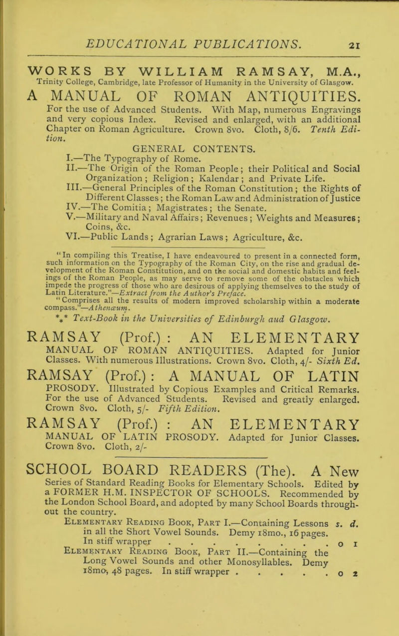 WORKS BY WILLIAM RAMSAY, M.A., Trinity College, Cambridge, late Professor of Humanity in the University of Glasgow. A MANUAL OF ROMAN ANTIQUITIES. For the use of Advanced Students. With Map, numerous Engravings and very copious Index. Revised and enlarged, with an additional Chapter on Roman Agriculture. Crown 8vo. Cloth, 8/6. Tenth Edi- tion. GENERAL CONTENTS. I. —The Typography of Rome. II. —The Origin of the Roman People; their Political and Social Organization ; Religion ; Kalendar ; and Private Life. III. -—General Principles of the Roman Constitution ; the Rights of Different Classes; the Roman Law and Administration of Justice IV. —The Comitia; Magistrates; the Senate. V. —Military and Naval Affairs; Revenues; Weights and Measures; Coins, &c. VI. —Public Lands; Agrarian Laws; Agriculture, &c. “In compiling this Treatise, I have endeavoured to present in a connected form, such information on the Typography of the Roman City, on the rise and gradual de- velopment of the Roman Constitution, and on the social and domestic habits and feel- ings of the Roman People, as may serve to remove some of the obstacles which impede the progress of those who are desirous of applying themselves to the study of Latin Literature.—Extract from the Author's Preface. “Comprises all the results of modern improved scholarship within a moderate compass.”—A thenceum. *** Text-Book in the Universities of Edinburgh and Glasgow. RAMSAY (Prof.) : AN ELEMENTARY MANUAL OF ROMAN ANTIQUITIES. Adapted for Junior Classes. With numerous Illustrations. Crown 8vo. Cloth, 4/- Sixth Ed. RAMSAY (Prof.) : A MANUAL OF LATIN PROSODY. Illustrated by Copious Examples and Critical Remarks. For the use of Advanced Students. Revised and greatly enlarged. Crown 8vo. Cloth, 5/- Fifth Edition. RAMSAY (Prof.) : AN ELEMENTARY MANUAL OF LATIN PROSODY. Adapted for Junior Classes. Crown 8vo. Cloth, 2/- SCHOOL BOARD READERS (The). A New Series of Standard Reading Books for Elementary Schools. Edited by a FORMER H.M. INSPECTOR OF SCHOOLS. Recommended by the London School Board, and adopted by many School Boards through- out the country. Elementary Reading Book, Part I.—Containing Lessons s. d. in all the Short Vowel Sounds. Demy i8mo., 16 pages. In stiff wrapper ........ Elementary Reading Book, Part II.—Containing the Long Vowel Sounds and other Monosyllables. Demy i8mo-, 48 pages. In stiff wrapper . o 2
