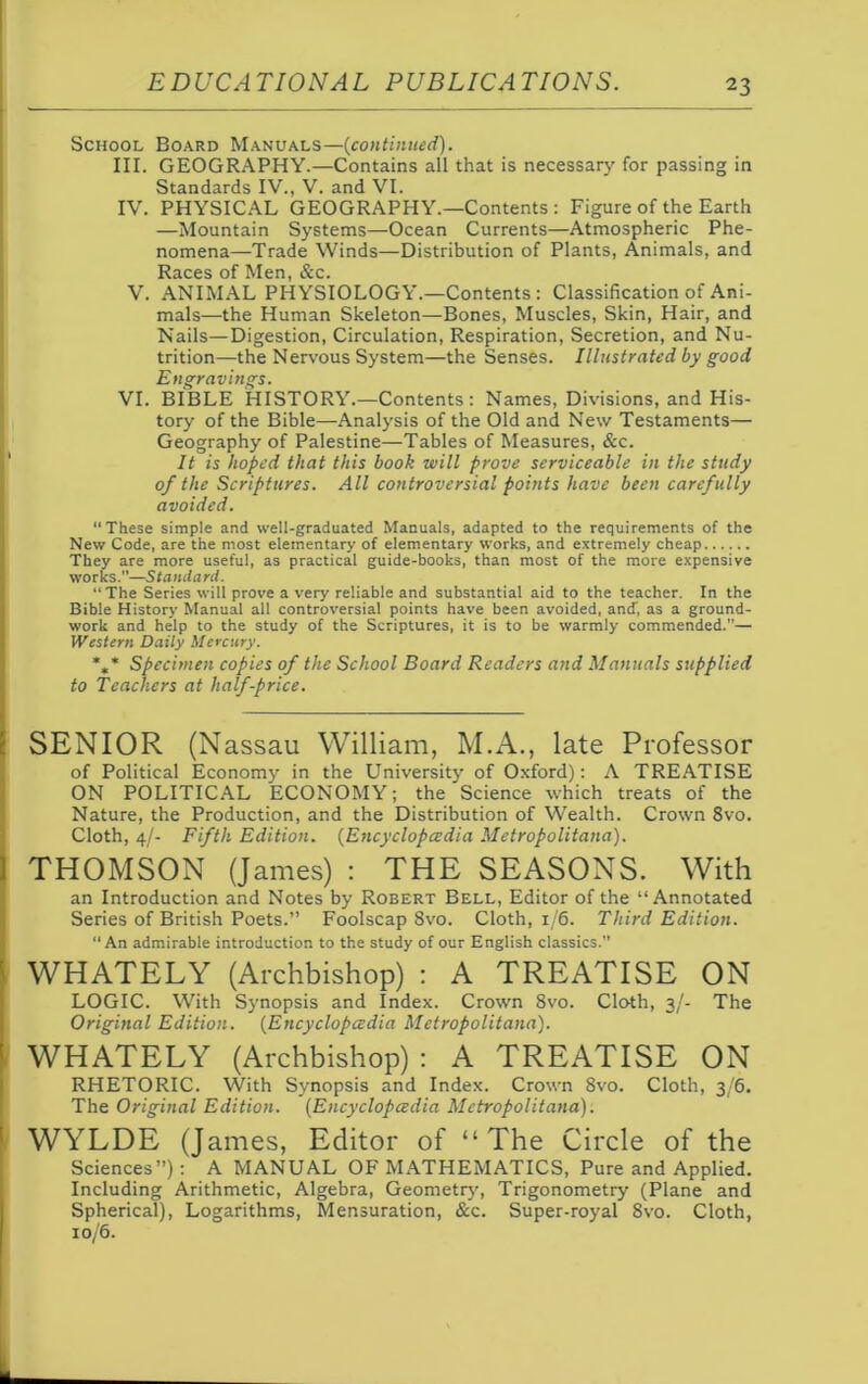 School Board Manuals—(continued). III. GEOGRAPHY.—Contains all that is necessary for passing in Standards IV., V. and VI. IV. PHYSICAL GEOGRAPHY.—Contents : Figure of the Earth —Mountain Systems—Ocean Currents—Atmospheric Phe- nomena—Trade Winds—Distribution of Plants, Animals, and Races of Men, &c. V. ANIMAL PHYSIOLOGY.—Contents: Classification of Ani- mals—the Human Skeleton—Bones, Muscles, Skin, Hair, and Nails—Digestion, Circulation, Respiration, Secretion, and Nu- trition—the Nervous System—the Senses. Illustrated by good Engravings. VI. BIBLE HISTORY.—Contents: Names, Divisions, and His- tory of the Bible—Analysis of the Old and New Testaments— Geography of Palestine—Tables of Measures, &c. It is hoped that this book will prove serviceable in the study of the Scriptures. All controversial points have been carefully avoided. “These simple and well-graduated Manuals, adapted to the requirements of the New Code, are the most elementary of elementary works, and extremely cheap They are more useful, as practical guide-books, than most of the more expensive works.”—Standard. “The Series will prove a very reliable and substantial aid to the teacher. In the Bible History Manual all controversial points have been avoided, and, as a ground- work and help to the study of the Scriptures, it is to be warmly commended.”— Western Daily Mercury. *„* Specimen copies of the School Board Readers and Manuals supplied to Teachers at half-price. SENIOR (Nassau William, M.A., late Professor of Political Economy in the University of Oxford): A TREATISE ON POLITICAL ECONOMY; the Science which treats of the Nature, the Production, and the Distribution of Wealth. Crown 8vo. Cloth, 4/- Fifth Edition. (Encyclopedia Metropolitana). THOMSON (James) : THE SEASONS. With an Introduction and Notes by Robert Bell, Editor of the “Annotated Series of British Poets.” Foolscap 8vo. Cloth, 1/6. Third Edition. “An admirable introduction to the study of our English classics.” WHATELY (Archbishop) : A TREATISE ON LOGIC. With Synopsis and Index. Crown 8vo. Cloth, 3/- The Original Edition. (Encyclopedia Metropolitana). WHATELY (Archbishop) : A TREATISE ON RHETORIC. With Synopsis and Index. Crown 8vo. Cloth, 3/6. The Original Edition. (Encyclopedia Metropolitana). WYLDE (James, Editor of “The Circle of the Sciences”): A MANUAL OF MATHEMATICS, Pure and Applied. Including Arithmetic, Algebra, Geometry, Trigonometry (Plane and Spherical), Logarithms, Mensuration, &c. Super-royal 8vo. Cloth, 10/6.