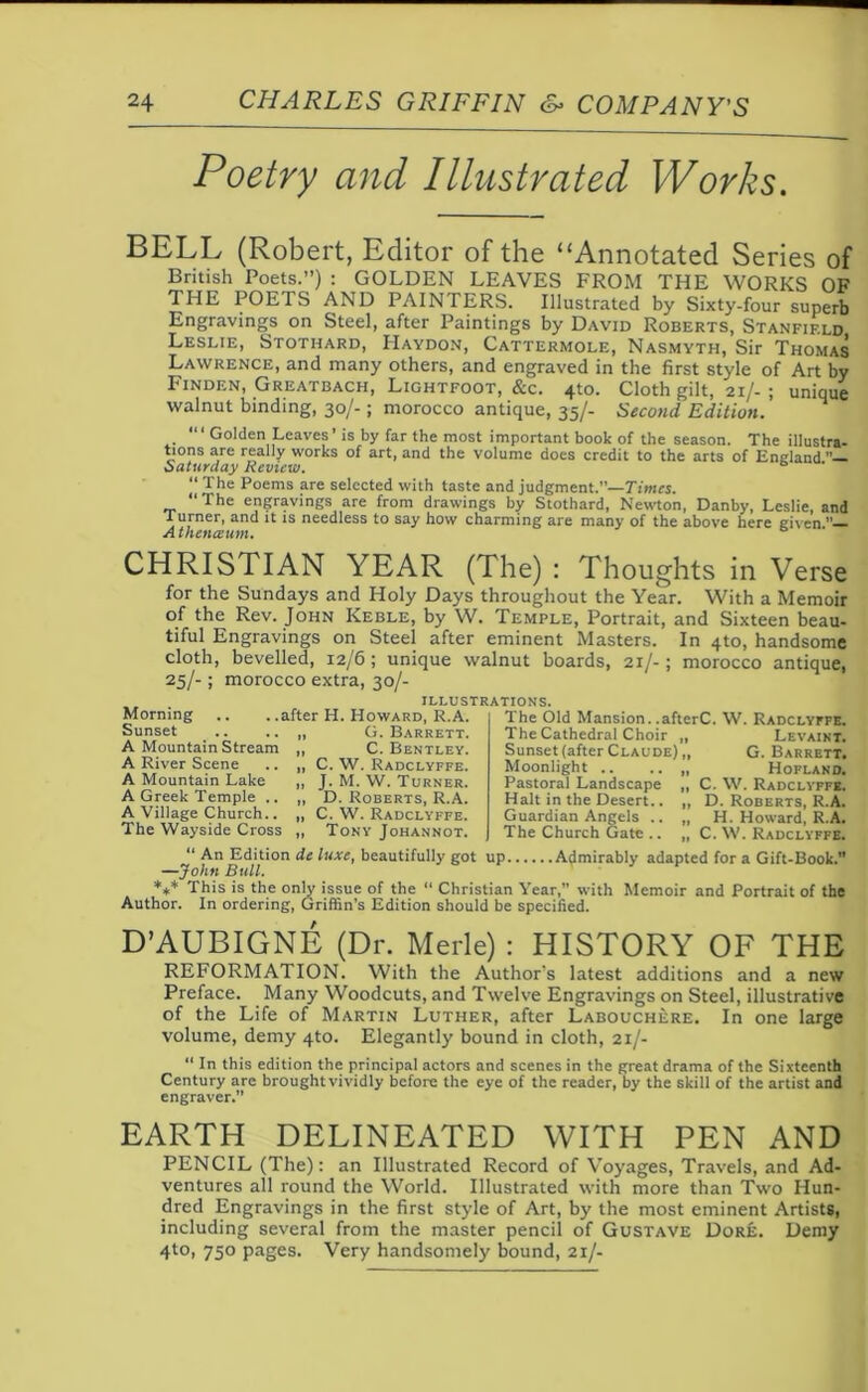 Poetry and Illustrated Works. BELL (Robert, Editor of the “Annotated Series of British Poets.”) : GOLDEN LEAVES FROM THE WORKS OF THE POETS AND PAINTERS. Illustrated by Sixty-four superb Engravings on Steel, after Paintings by David Roberts, Stanfield Leslie, Stothard, Haydon, Cattermole, Nasmyth, Sir Thomas Lawrence, and many others, and engraved in the first style of Art by Finden, Greatbach, Lightfoot, &c. 4to. Cloth gilt, 21/- ; unique walnut binding, 30/-; morocco antique, 35/- Second Edition. Golden Leaves’ is by far the most important book of the season. The illustra- tions are really works of art, and the volume does credit to the arts of England Saturday Review. b “ The Poems are selected with taste and judgment.”—Times. “The engravings are from drawings by Stothard, Newton, Danby, Leslie, and Turner, and it is needless to say how charming are many of the above here given A thenceum. CHRISTIAN YEAR (The) : Thoughts in Verse for the Sundays and Holy Days throughout the Year. With a Memoir of the Rev. John Keble, by W. Temple, Portrait, and Sixteen beau- tiful Engravings on Steel after eminent Masters. In 4to, handsome cloth, bevelled, 12/6 ; unique walnut boards, 21/-; morocco antique, 25/- ; morocco extra, 30/- Morning Sunset A Mountain Stream A River Scene A Mountain Lake A Greek Temple .. A Village Church.. The Wayside Cross . .after H. Howard, R.A. G. Barrett. C. Bentley. C. W. Radclyffe. J. M. W. Turner. D. Roberts, R.A. C. W. Radclyffe. Tony Johannot. illustrations. The Old Mansion. .afterC. W. Radclyffe. The Cathedral Choir Sunset (after Claude)’,’, Moonlight .. .. „ Pastoral Landscape „ Halt in the Desert.. „ Guardian Angels .. ,, The Church Gate .. „ Levaint. G. Barrett. Hofland. C. W. Radclyffe. D. Roberts, R.A. H. Howard, R.A. C. W. Radclyffe. “ An Edition de luxe, beautifully got up Admirably adapted for a Gift-Book. —John Bull. *** This is the only issue of the “ Christian Year,” with Memoir and Portrait of the Author. In ordering, Griffin’s Edition should be specified. D’AUBIGNE (Dr. Merle) : HISTORY OF THE REFORMATION. With the Author's latest additions and a new Preface. Many Woodcuts, and Twelve Engravings on Steel, illustrative of the Life of Martin Luther, after Labouchere. In one large volume, demy 4to. Elegantly bound in cloth, 21/- “ In this edition the principal actors and scenes in the great drama of the Sixteenth Century are brought vividly before the eye of the reader, by the skill of the artist and engraver. EARTH DELINEATED WITH PEN AND PENCIL (The): an Illustrated Record of Voyages, Travels, and Ad- ventures all round the World. Illustrated with more than Two Hun- dred Engravings in the first style of Art, by the most eminent ArtistSi including several from the master pencil of Gustave Dore. Demy 4to, 750 pages. Very handsomely bound, 21/-