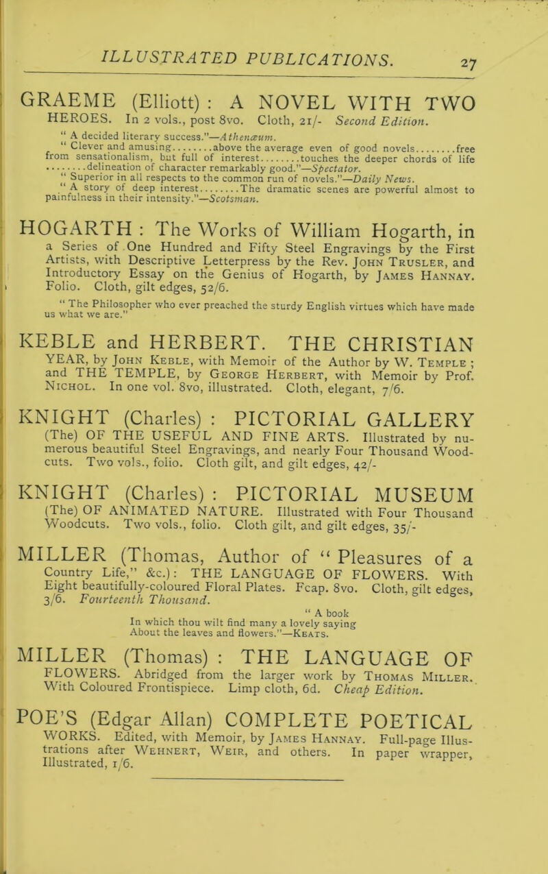 27 GRAEME (Elliott) : A NOVEL WITH TWO HEROES. In 2 vols., post 8vo. Cloth, 21/- Second Edition. “ A decided literary success.”—Athenaum. “ Clever and amusing above the average even of good novels free from sensationalism, but full of interest touches the deeper chords of life delineation of character remarkably good.”—Spectator. “ Superior in all respects to the common run of novels.”—Daily News. “ A story of deep interest The dramatic scenes are powerful almost to painfulness in their intensity.”—Scotsman. HOGARTH : The Works of William Hogarth, in a Series of One Hundred and Fifty Steel Engravings by the First Artists, with Descriptive Letterpress by the Rev. John Trusler, and Introductory Essay on the Genius of Hogarth, by James Hannay. 1 Folio. Cloth, gilt edges, 52/6. “ The Philosopher who ever preached the sturdy English virtues which have made us what we are.” KEBLE and HERBERT. THE CHRISTIAN YEAR, by John Keble, with Memoir of the Author by W. Temple ; and THE TEMPLE, by George Herbert, with Memoir by Prof. Nichol. In one vol. 8vo, illustrated. Cloth, elegant, 7/6. KNIGHT (Charles) : PICTORIAL GALLERY (The) OF THE USEFUL AND FINE ARTS. Illustrated by nu- merous beautiful Steel Engravings, and nearly Four Thousand Wood- cuts. Two vols., folio. Cloth gilt, and gilt edges, 42/- KNIGHT (Charles) : PICTORIAL MUSEUM (The) OF ANIMATED NATURE. Illustrated with Four Thousand Woodcuts. Two vols., folio. Cloth gilt, and gilt edges, 35/- MILLER (Thomas, Author of “ Pleasures of a Country Life,” &c.): THE LANGUAGE OF FLOWERS. With Eight beautifully-coloured Floral Plates. Fcap. 8vo. Cloth, gilt ed^es, 3/6. Fourteenth Thousand. “ A book In which thou wilt find many a lovely saying About the leaves and flowers.”—Keats. MILLER (Thomas) : THE LANGUAGE OF FLOWERS. Abridged from the larger work by Thomas Miller. With Coloured Frontispiece. Limp cloth, 6d. Cheap Edition. POE’S (Edgar Allan) COMPLETE POETICAL WORKS. Edited, with Memoir, by James Hannay. Full-page Illus- trations after Wehnert, Weir, and others. In paper wrapper Illustrated, 1/6.