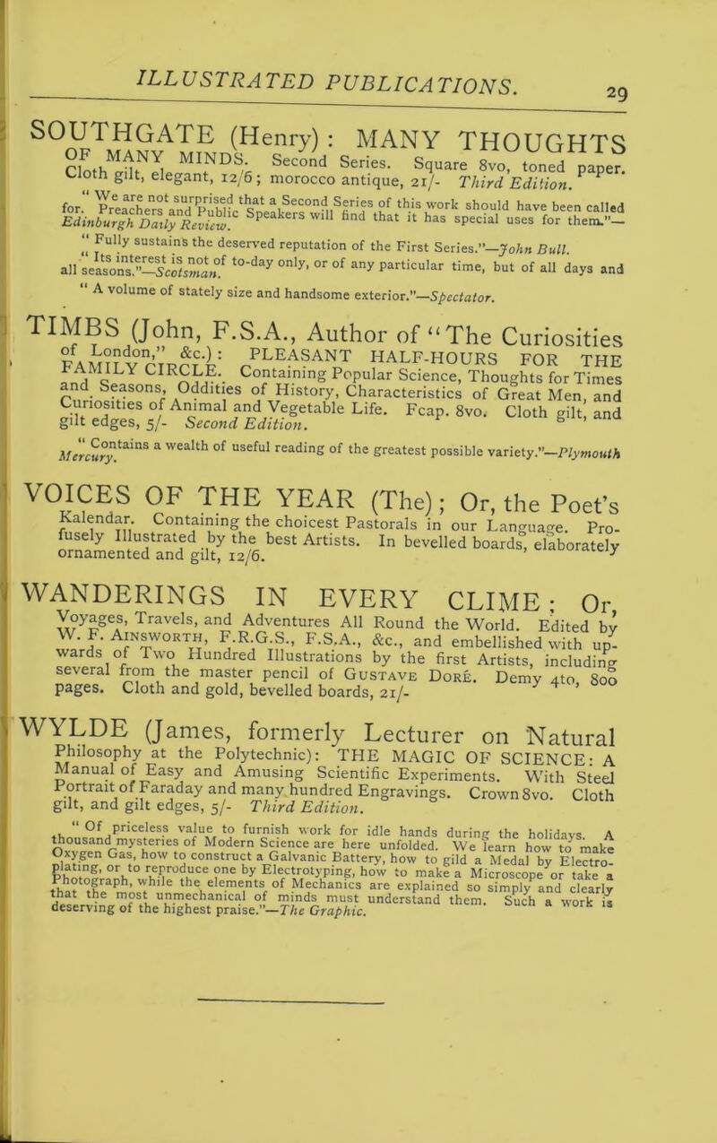 29 HGATE (Henry): MANY THOUGHTS Clothtdt^ MI.NDS,' Second Series- Square 8vo, toned paper. Cloth gilt, elegant, 12/6 ; morocco antique, 21/- Third Edition. P for. VPreeacLnrfan^ ?f this work should have been called Edinburgh Daily Review Speakers wlU fand that 11 has special uses for them.”— “ fuHy susta'ns the deserved reputation of the First Series.”—John Bull. all seasVns1.”—5co1s»°a>°f t0'day only’ or of any particular time, but of all days and A volume of stately size and handsome exterior.”—Spectator. TIMBS (John, F.S.A., Author of “The Curiosities FAMILYC RCr‘i: /L,E^?AN0T HALF-HOURS FOR THE Uac Cotaining Popular Science, Thoughts for Times CnrinSVSOnSr A0ddlt‘eS °f History, Characteristics of Great Men, and Curiosities of Animal and VegetabJe Life. Fcap. 8vo< Cloth gilt, and gilt edges, 5/- Second Edition. s itercury!aiaS * Wea'th °f USeful reading of the greatest possible variety.”—P/ymOK/A YEAR (The); Or, the Poet’s Kalendar. Containing the choicest Pastorals in our Language. Pro- fusely Illustrated by the best Artists. In bevelled boards, elaborately ornamented and gilt, 12/6. *ui»«n.ciy WANDERINGS IN EVERY CLIME; Or Voyages, Travels, and Adventures All Round the World. Edited bv Ainsworth, F.R G S., F.S.A., &c„ and embellished with up^ wards of Two Hundred Illustrations by the first Artists, including several from the master pencil of Gustave Dore. Demv ato Son pages. Cloth and gold, bevelled boards, 21/- V 4 ’ WYLDE (James, formerly Lecturer on Natural Philosophy at the Polytechnic): THE MAGIC OF SCIENCE- A Manual of Easy and Amusing Scientific Experiments. With Steel Portrait of Faraday and many hundred Engravings. Crown 8vo. Cloth gilt, and gilt edges, 5/- Third Edition.  0f priceless value to furnish work for idle hands during the holidays A thousand mysteries of Modern Science are here unfolded. We learn howto make Oxygen Gas, how to construct a Galvanic Battery, how to gild a Medal by Electro plating, or to reproduce one by Electrotyping, how to make a MicroscopeV take a tw ,Hraph’V1 6 theLelements,of Mechanics are explained so simpk-and clearly that the most unmechanical of minds must understand them. Such a work s deserving of the highest praise.”—The Graphic.