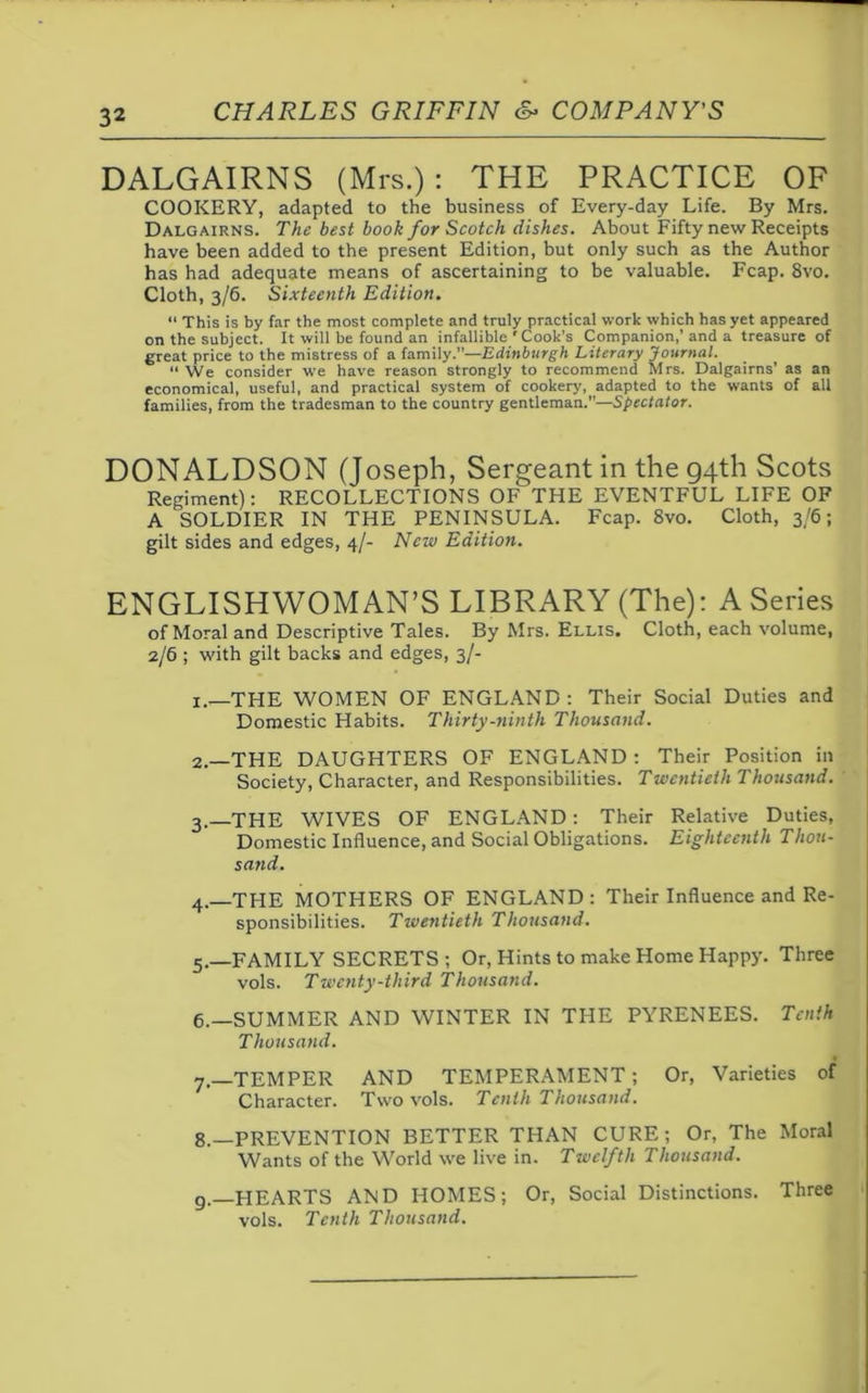 DALGAIRNS (Mrs.): THE PRACTICE OF COOKERY, adapted to the business of Every-day Life. By Mrs. Dalgairns. The best book for Scotch dishes. About Fifty new Receipts have been added to the present Edition, but only such as the Author has had adequate means of ascertaining to be valuable. Fcap. 8vo. Cloth, 3/6. Sixteenth Edition. “ This is by far the most complete and truly practical work which has yet appeared on the subject. It will be found an infallible ' Cook’s Companion,’and a treasure of great price to the mistress of a family.”—Edinburgh Literary Journal. “ We consider we have reason strongly to recommend Mrs. Dalgairns’ as an economical, useful, and practical system of cookery, adapted to the wants of all families, from the tradesman to the country gentleman.”—Spectator. DONALDSON (Joseph, Sergeant in the 94th Scots Regiment): RECOLLECTIONS OF THE EVENTFUL LIFE OF A SOLDIER IN THE PENINSULA. Fcap. 8vo. Cloth, 3/6; gilt sides and edges, 4/- New Edition. ENGLISHWOMAN’S LIBRARY (The): A Series of Moral and Descriptive Tales. By Mrs. Ellis. Cloth, each volume, 2/6 ; with gilt backs and edges, 3/- 1. —THE WOMEN OF ENGLAND: Their Social Duties and Domestic Habits. Thirty-ninth Thousand. 2. —THE DAUGHTERS OF ENGLAND : Their Position in Society, Character, and Responsibilities. Twentieth Thousand. 3. —THE WIVES OF ENGLAND: Their Relative Duties, Domestic Influence, and Social Obligations. Eighteenth Thou- sand. 4_THE MOTHERS OF ENGLAND: Their Influence and Re- sponsibilities. Twentieth Thousand. 5. —FAMILY SECRETS ; Or, Hints to make Home Happy. Three vols. Twenty-third Thousand. 6. —SUMMER AND WINTER IN THE PYRENEES. Tenth Thousand. 7. —TEMPER AND TEMPERAMENT; Or, Varieties of Character. Two vols. Tenth Thousand. 8. —PREVENTION BETTER THAN CURE ; Or, The Moral Wants of the World we live in. Twelfth Thousand. 9. HEARTS AND HOMES; Or, Social Distinctions. Three vols. Tenth Thousand.