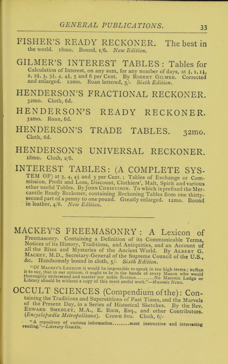 33 LTSHER’S READY RECKONER. The best in the world. 181110. Bound, 1/6. New Edition. GILMER’S INTEREST TABLES : Tables for Calculation of Interest, on any sum, for any number of days, at £, i, i$, 2> 2J, 3, 3i, 4, 4^, 5 and 6 per Cent. By Robert Gilmer. Corrected and enlarged. i2mo. Roan lettered, 5/- Sixth Edition. HENDERSON’S FRACTIONAL RECKONER. 32mo. Cloth, 6d. HENDERSON’S READY RECKONER. 32mo. Roan, 6d. HENDERSON’S TRADE TABLES. 321110. Cloth, 6d. HENDERSON’S UNIVERSAL RECKONER. i8mo. Cloth, 2/6. INTEREST TABLES: (A COMPLETE SYS- TEM OF) at 3, 4, 44 and 5 per Cent. ; Tables of Exchange or Com- mission, Profit and Loss, Discount, Clothiers’, Malt, Spirit and various other useful Tables. ByJoHN Christison. To which isprefixed the Mer- cantile Ready Reckoner, containing Reckoning Tables from one thirty- second part of a penny to one pound. Greatly enlarged. i2mo. Bound in leather, 4/6. New Edition. MACKEY’S FREEMASONRY : A Lexicon of Freemasonry. Containing a Definition of its Communicable Terms, Notices of its History, Traditions, and Antiquities, and an Account of all the Rites and Mysteries of the Ancient World. By Albert G. Mackey, M.D., Secretary-General of the Supreme Council of the U.S.! &c. Handsomely bound in cloth, 5/- Sixth Edition. “Of Mackey's Lexicon it would be impossible to speak in too high terms : suffice it to say that in our opinion, it ought to be in the hands of every Mason who would thoroughly understand and master our noble Science No Masonic Lodge or Library should be without a copy of this most useful work.”—Masonic News OCCULT SCIENCES (Compendium of the): Con- taining the Traditions and Superstitions of Past Times, and the Marvels of the Present Day, in a Series of Historical Sketches. By the Rev Edward Smedley, M.A., E. Rich, Esq., and other Contributors! (Encyclopedia Metropolitana). Crown 8vo. Cloth, 6/- readinginf°rmati°n most ^active *nd interesting