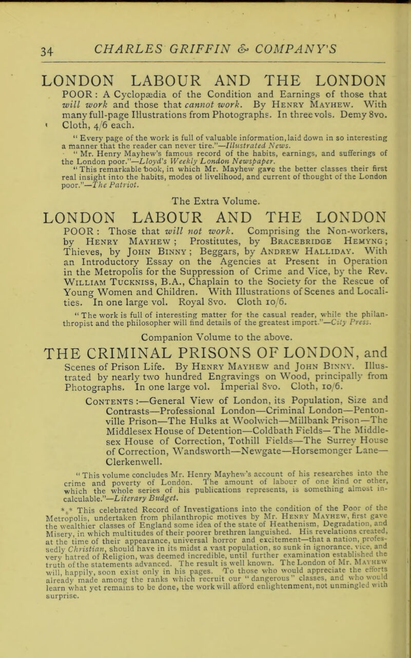 LONDON LABOUR AND THE LONDON POOR : A Cyclopaedia of the Condition and Earnings of those that ■will work and those that cannot work. By Henry Mayhew. With many full-page Illustrations from Photographs. In three vols. Demy 8vo. < Cloth, 4/6 each. “ Every page of the work is full of valuable information,laid down in so interesting a manner that the reader can never tire.—Illustrated News. “ Mr. Henry Mayhew’s famous record of the habits, earnings, and sufferings of the London poor.—Lloyd's Weekly London Newspaper. “ This remarkable hook, in which Mr. Mayhew gave the better classes their first real insight into the habits, modes of livelihood, and current of thought of the London poor.”—The Patriot. The Extra Volume. LONDON LABOUR AND THE LONDON POOR : Those that will not work. Comprising the Non-workers, by Henry Mayhew ; Prostitutes, by Bracebridge Hemyng ; Thieves, by John Binny ; Beggars, by Andrew Halliday. With an Introductory Essay on the Agencies at Present in Operation in the Metropolis for the Suppression of Crime and Vice, by the Rev. William Tuckniss, B.A., Chaplain to the Society for the Rescue of Young Women and Children. With Illustrations of Scenes and Locali- ties. In one large vol. Royal 8vo. Cloth 10/6. “ The work is full of interesting matter for the casual reader, while the philan- thropist and the philosopher will find details of the greatest import.—City Press. Companion Volume to the above. THE CRIMINAL PRISONS OF LONDON, and Scenes of Prison Life. By Henry Mayhew and John Binny. Illus- trated by nearly two hundred Engravings on Wood, principally from Photographs. In one large vol. Imperial 8vo. Cloth, 10/6. Contents :—General View of London, its Population, Size and Contrasts—Professional London—Criminal London—Penton- ville Prison—The Hulks at Woolwich—Millbank Prison—The Middlesex House of Detention—Coldbath Fields— The Middle- sex House of Correction, Tothill Fields—The Surrey House of Correction, Wandsworth—Newgate—Horsemonger Lane— Clerkenwell. “ This volume concludes Mr. Henry Mayhew’s account of his researches into the crime and poverty of London. The amount of labour of one kind or other, which the whole series of his publications represents, is something almost in- calculable.”—Literary Budget. *4* This celebrated Record of Investigations into the condition of the Poor of the Metropolis, undertaken from philanthropic motives by Mr. Henry Mayhew, first gave the wealthier classes of England some idea of the state of Heathenism. Degradation, and Misery, in which multitudes of their poorer brethren languished. His revelations created, at the time of their appearance, universal horror and excitement—that a nation, pro.es- sedly Christian, should have in its midst a vast population, so sunk in ignorance, vice, and very hatred of Religion, was deemed incredible, until further examination established the truth of the statements advanced. The result is well known. The London of Mr. Mai hew will, happily, soon exist only in his pages. To those who would appreciate the efforts already made among the ranks which recruit our “dangerous” classes, and who would learn what yet remains to be done, the work will afford enlightenment, not unmingled with surprise.