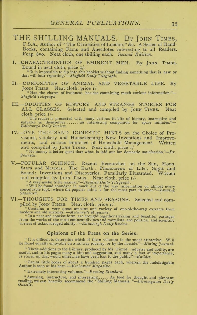 THE SHILLING MANUALS. By John Timbs, F.S.A., Author of “The Curiosities of London,” &c. A Series of Hand- Books, containing Facts and Anecdotes interesting to all Readers. Fcap. 8vo. Neat cloth, one shilling each. Second Edition. I. —CHARACTERISTICS OF EMINENT MEN. By John Timbs. Bound in neat cloth, price i/- “ It is impossible to dip into this booklet without finding something that is new or that will bear repeating.”—Sheffield Daily Telegraph. II. —CURIOSITIES OF ANIMAL AND VEGETABLE LIFE. By John Timbs. Neat cloth, price i/- “ Has the charm of freshness, besides containing much curious information.”— Sheffield Telegraph. III. —ODDITIES OF HISTORY AND STRANGE STORIES FOR ALL CLASSES. Selected and compiled by John Timbs. Neat cloth, price i/- “ The reader is presented with many curious tit-bits of history, instructive and valuable in themselves an interesting companion for spare minutes.”— Edinburgh Daily Review. IV. —ONE THOUSAND DOMESTIC HINTS on the Choice of Pro- visions, Cookery and Housekeeping; New Inventions and Improve- ments, and various branches of Household Management. Written and compiled by John Timbs. Neat cloth, price i/-  No money is better spent than what is laid out for domestic satisfaction.”—Dr. Johnson. V. —POPULAR SCIENCE. Recent Researches on the Sun, Moon, Stars and Meteors; The Earth; Phenomena of Life; Sight and Sound; Inventions and Discoveries. Familiarly Illustrated. Written and compiled by John Timbs. Neat cloth, price i/- “ A very useful little manual.”—Sheffield Daily Telegraph. “ Will be found abundant in much out of the way information on almost every conceivable topic, where the popular mind is for the most part in error.”—Evening Standard. VI. —THOUGHTS FOR TIMES AND SEASONS. Selected and com- piled by John Timbs. Neat cloth, price i/- “Contains a very great amount and variety of out-of-the-way extracts from modern and old writings.”—Mechanic's Magazine. “ In a neat and concise form, are brought together striking and beautiful passages from the works of the most eminent divines and moralists, and political and scientific writers of acknowledged ability.”—Edinburgh Daily Review. Opinions of the Press on the Series. “ It is difficult to determine which of these volumes is the -most attractive. Will be found equally enjoyable on a railway journey, or by the fireside.”—Mining Journal. “ These additions to the Library, produced by Mr. Timbs' industry and ability, are useful, and in his pages many a hint and suggestion, and many a fact of importance, is stored up that would otherwise have been lost to the public.”—Builder. “ Capital little books of about a hundred pages each, wherein the indefatigable Author is seen at his best.”—Mechanics' Magazine. “ Extremely interesting volumes.—Evening Standard. “ Amusing, instructive, and interesting As food for thought and pleasant reading, we can heartily recommend the ‘Shilling Manuals.”'—Birmingham Daily Gazette.