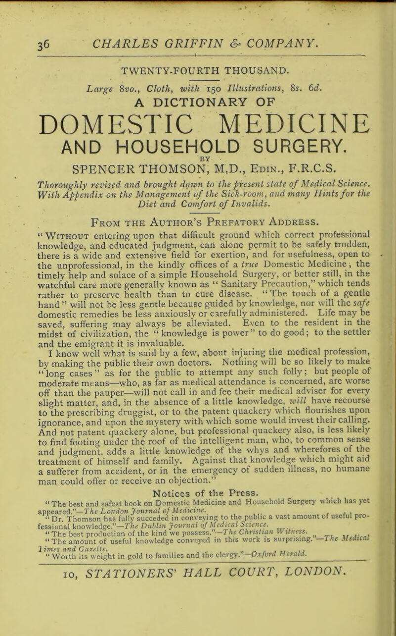 TWENTY-FOURTH THOUSAND. Large 8vo., Cloth, with 150 Illustrations, 8s. 6d. A DICTIONARY OF DOMESTIC MEDICINE AND HOUSEHOLD SURGERY. BY SPENCER THOMSON, M.D., Eton., F.R.C.S. Thoroughly revised and brought down to the present state of Medical Science. With Appendix on the Management of the Sick-room, and many Hints for the Diet and Comfort of Invalids. From the Author’s Prefatory Address. “ Without entering upon that difficult ground which correct professional knowledge, and educated judgment, can alone permit to be safely trodden, there is a wide and extensive field for exertion, and for usefulness, open to the unprofessional, in the kindly offices of a true Domestic Medicine , the timely help and solace of a simple Household Surgery, or better still, in the watchful care more generally known as “ Sanitary Precaution,” which tends rather to preserve health than to cure disease. “ The touch of a gentle hand ” will not be less gentle because guided by knowledge, nor will the safe domestic remedies be less anxiously or carefully administered. Life may be saved, suffering may always be alleviated. Even to the resident in the midst of civilization, the “knowledge is power” to do good; to the settler and the emigrant it is invaluable. I know well what is said by a few, about injuring the medical profession, by making the public their own doctors. Nothing will be so likely to make “ long cases ” as for the public to attempt any such folly; but people of moderate means—who, as far as medical attendance is concerned, are worse off than the pauper—will not call in and fee their medical adviser for every slight matter, and, in the absence of a little knowledge, will have recourse to the prescribing druggist, or to the patent quackery which flourishes upon ignorance, and upon the mystery with which some would invest their calling. And not patent quackery alone, but professional quackery also, is less likely to find footing under the roof of the intelligent man, who, to common sense and judgment, adds a little knowledge of the whys and wherefores of the treatment of himself and family. Against that knowledge which might aid a sufferer from accident, or in the emergency of sudden illness, no humane man could offer or receive an objection.” Notices of the Press. “The best and safest book on Domestic Medicine and Household Surgery which has yet appeared.—The London Journal of Medicine. ,  Dr. Thomson has fully succedcd in conveying to the public a vast amount of useful pro- fessional knowledge.—The Dublin Journal of Medical Science. “ The best production of the kind we possess.”—The Christian 11 tlness. “The amount of useful knowledge conveyed in this work is surprising. —1 he Medical limes and Gazette. ,, “ Worth its weight in gold to families and the clergy. Oxford Hetala. 10, STATIONERS’ HALL COURT, LONDON.