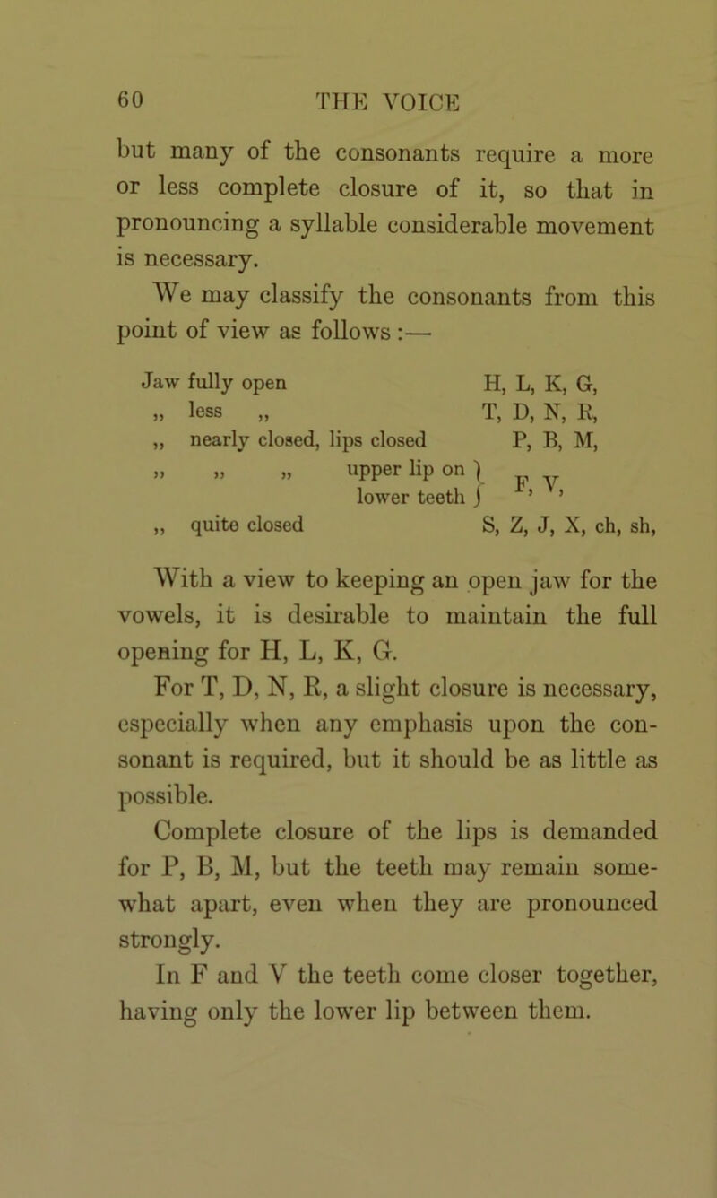 but many of the consonants require a more or less complete closure of it, so that in pronouncing a syllable considerable movement is necessary. We may classify the consonants from this point of view as follows :— Jaw fully open H, L, K, G, » less „ T, D, N, R, „ nearly closed, lips closed P, B, M, » » », upper lip on ) lower teeth j ’ ’ „ quite closed S, Z, J, X, ch, sh, With a view to keeping an open jaw for the vowels, it is desirable to maintain the full opening for H, L, K, G. For T, D, N, R, a slight closure is necessary, especially when any emphasis upon the con- sonant is required, but it should be as little as possible. Complete closure of the lips is demanded for P, B, M, but the teeth may remain some- what apart, even when they are pronounced strongly. In F and V the teeth come closer together, having only the lower lip between them.