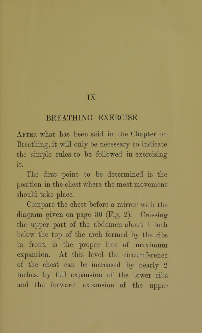 IX BREATHING EXERCISE After what has been said in the Chapter on Breathing, it will only be necessary to indicate the simple rules to be followed in exercising it. The first point to be determined is the position in the chest where the most movement should take place. Compare the chest before a mirror with the diagram given on page 30 (Fig. 2). Crossing the upper part of the abdomen about 1 inch below the top of the arch formed by the ribs in front, is the proper line of maximum expansion. At this level the circumference of the chest can be increased by nearly 2 inches, by full expansion of the lower ribs and the forward expansion of the upper