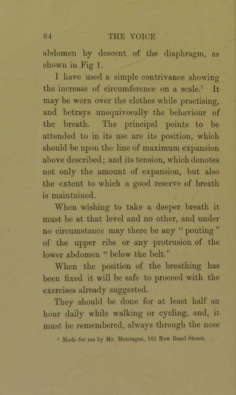 abdomen by descent of the diaphragm, as shown in Fig 1. I have used a simple contrivance showing the increase of circumference on a scale.1 It may be worn over the clothes while practising, and betrays unequivocally the behaviour of the breath. The principal points to be attended to in its use are its position, which should be upon the line of maximum expansion above described; and its tension, which denotes not only the amount of expansion, but also the extent to which a good reserve of breath is maintained. When wishing to take a deeper breath it must be at that level and no other, and under no circumstance may there be any “ pouting ” of the upper ribs or any protrusion of the lower abdomen “ below the belt.” When the position of the breathing has been fixed it will be safe to proceed with the exercises already suggested. They should be done for at least half an hour daily while walking or cycling, and, it must be remembered, always through the nose 1 Made for me by Mr. Montague, 101 New Bond Street.