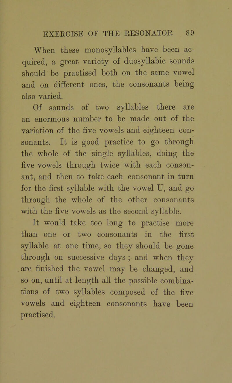 When these monosyllables have been ac- quired, a great variety of duosyllabic sounds should be practised both on the same vowel and on different ones, the consonants being also varied. Of sounds of two syllables there are an enormous number to be made out of the variation of the five vowels and eighteen con- sonants. It is good practice to go through the whole of the single syllables, doing the five vowels through twice with each conson- ant, and then to take each consonant in turn for the first syllable with the vowel U, and go through the whole of the other consonants with the five vowels as the second syllable. It would take too long to practise more than one or two consonants in the first syllable at one time, so they should be gone through on successive days ; and when they are finished the vowel may be changed, and so on, until at length all the possible combina- tions of two syllables composed of the five vowels and eighteen consonants have been practised.