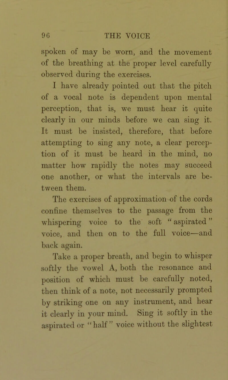 spoken of may be worn, and the movement of the breathing at the proper level carefully observed during the exercises. I have already pointed out that the pitch of a vocal note is dependent upon mental perception, that is, we must hear it cpiite clearly in our minds before we can sing it. It must be insisted, therefore, that before attempting to sing any note, a clear percep- tion of it must be heard in the mind, no matter how rapidly the notes may succeed one another, or what the intervals are be- tween them. The exercises of approximation of the cords confine themselves to the passage from the whispering voice to the soft “ aspirated ” voice, and then on to the full voice—and back again. Take a proper breath, and begin to whisper softly the vowel A, both the resonance and position of which must be carefully noted, then think of a note, not necessarily prompted by striking one on any instrument, and hear it clearly in your mind. Sing it softly in the aspirated or “ half ” voice without the slightest