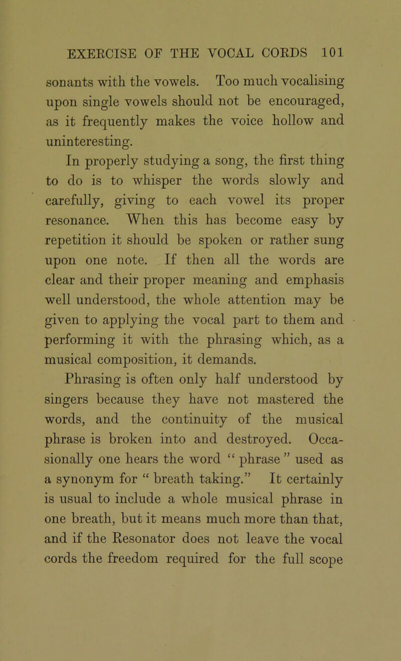 sonants with the vowels. Too much vocalising upon single vowels should not be encouraged, as it frequently makes the voice hollow and uninteresting. In properly studying a song, the first thing to do is to whisper the words slowly and carefully, giving to each vowel its proper resonance. When this has become easy by repetition it should be spoken or rather sung upon one note. If then all the words are clear and their proper meaning and emphasis well understood, the whole attention may be given to applying the vocal part to them and performing it with the phrasing which, as a musical composition, it demands. Phrasing is often only half understood by singers because they have not mastered the words, and the continuity of the musical phrase is broken into and destroyed. Occa- sionally one hears the word “ phrase ” used as a synonym for “ breath taking.” It certainly is usual to include a whole musical phrase in one breath, but it means much more than that, and if the Resonator does not leave the vocal cords the freedom required for the full scope