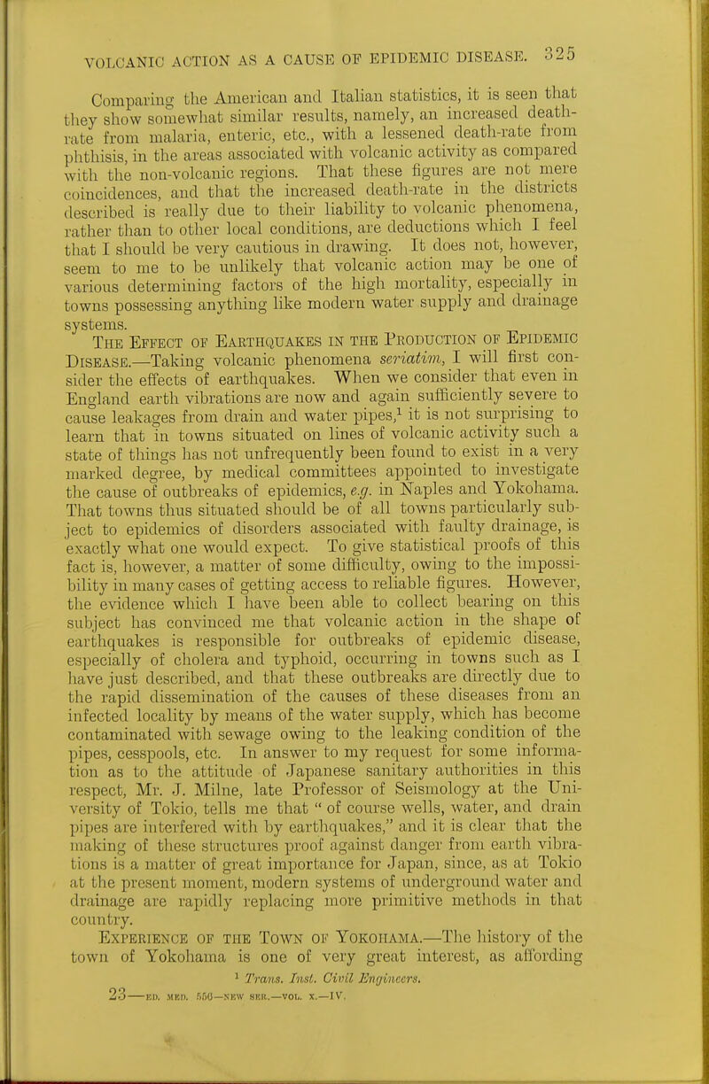 Comparing the American and Italian statistics, it is seen that they show somewhat similar results, namely, an increased death- rate from malaria, enteric, etc., with a lessened death-rate from phthisis, in the areas associated with volcanic activity as compared with the non-volcanic regions. That these figures are not mere coincidences, and that the increased death-rate in the districts described is really due to their liability to volcanic phenomena, rather than to other local conditions, are deductions which I feel that I should be very cautious in drawing. It does not, however, seem to me to be unlikely that volcanic action may be one of various determining factors of the high mortality, especially in towns possessing anything like modern water supply and drainage systems. The Effect of Earthquakes in the Production of Epidemic Disease.—Taking volcanic phenomena seriatim, I will first con- sider the effects of earthquakes. When we consider that even in England earth vibrations are now and again sufficiently severe to cause leakages from drain and water pipes,1 it is not surprising to learn that in towns situated on lines of volcanic activity such a state of things has not unf requently been found to exist in a very marked degree, by medical committees appointed to investigate the cause of outbreaks of epidemics, e.g. in Naples and Yokohama. That towns thus situated should be of all towns particularly sub- ject to epidemics of disorders associated with faulty drainage, is exactly what one would expect. To give statistical proofs of this fact is, however, a matter of some difficulty, owing to the impossi- bility in many cases of getting access to reliable figures. However, the evidence which I have been able to collect bearing on this subject has convinced me that volcanic action in the shape of earthquakes is responsible for outbreaks of epidemic disease, especially of cholera and typhoid, occurring in towns such as I have just described, and that these outbreaks are directly due to the rapid dissemination of the causes of these diseases from an infected locality by means of the water supply, which has become contaminated with sewage owing to the leaking condition of the pipes, cesspools, etc. In answer to my request for some informa- tion as to the attitude of Japanese sanitary authorities in this respect, Mr. J. Milne, late Professor of Seismology at the Uni- versity of Tokio, tells me that  of course wells, water, and drain pipes are interfered with by earthquakes, and it is clear that the making of these structures proof against clanger from earth vibra- tions is a matter of great importance for Japan, since, as at Tokio at the ]in .sent moment, modern systems of underground water and drainage are rapidly replacing more primitive methods in that country. Experience of the Town of Yokohama.—The history of the town of Yokohama is one of very great interest, as affording 1 Trans. Inst. Civil Engineers. 23 ED. MBD. B60—NEW SBH..—VOL. X.—IV.