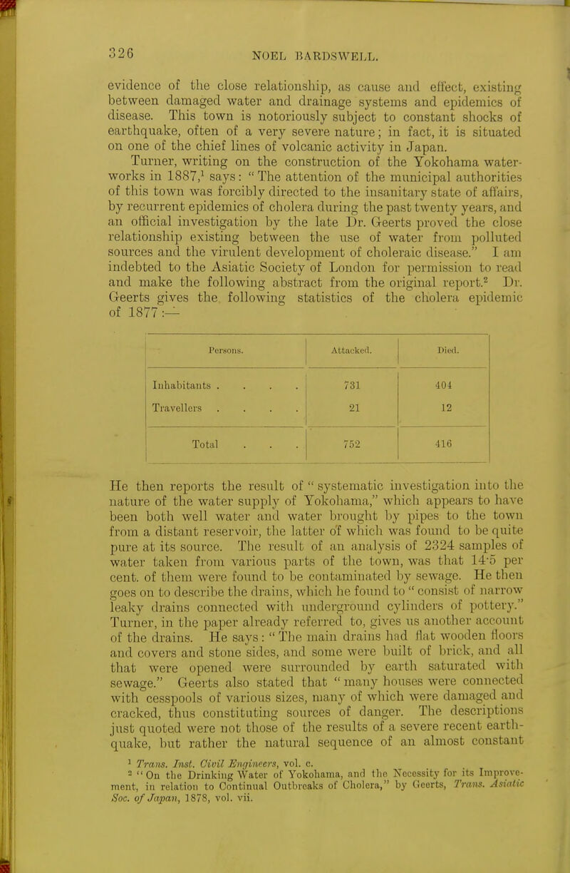 evidence of the close relationship, as cause and effect, existing between damaged water and drainage systems and epidemics of disease. This town is notoriously subject to constant shocks of earthquake, often of a very severe nature; in fact, it is situated on one of the chief lines of volcanic activity in Japan. Turner, writing on the construction of the Yokohama water- works in 1887,1 says:  The attention of the municipal authorities of this town was forcibly directed to the insanitary state of affairs, by recurrent epidemics of cholera during the past twenty years, and an official investigation by the late Dr. G-eerts proved the close relationship existing between the use of water from polluted sources and the virulent development of choleraic disease. I am indebted to the Asiatic Society of London for permission to read and make the following abstract from the original report.2 Dr. Geerts gives the following statistics of the cholera epidemic of 1877:— Persons. Attacked. Died. Inhabitants .... 731 404 Travellers .... 21 12 Total 752 416 He then reports the result of  systematic investigation into the nature of the water supply of Yokohama, which appears to have been both well water and water brought by pipes to the town from a distant reservoir, the latter of which was found to be quite pure at its source. The result of an analysis of 2324 samples of water taken from various parts of the town, was that 14-5 per cent, of them were found to be contaminated by sewage. He then goes on to describe the drains, which he found to  consist of narrow leaky drains connected with underground cylinders of pottery. Turner, in the paper already referred to, gives us another account of the drains. He says:  The main drains had flat wooden floors and covers and stone sides, and some were built of brick, and all that were opened were surrounded by earth saturated with sewage. Geerts also stated that  many houses were connected with cesspools of various sizes, many of which were damaged ami cracked, thus constituting sources of danger. The descriptions just quoted were not those of the results of a severe recent earth- quake, but rather the natural sequence of an almost constant 1 Trans. Inst. Civil Engineers, vol. c. 2 On the Drinking Water of Yokohama, and tho Necessity for its Improve- ment, in relation to Continual Outbreaks of Cholera, by Geerts, Tram. Asiatic Soc. of Japan, 1878, vol. vii.