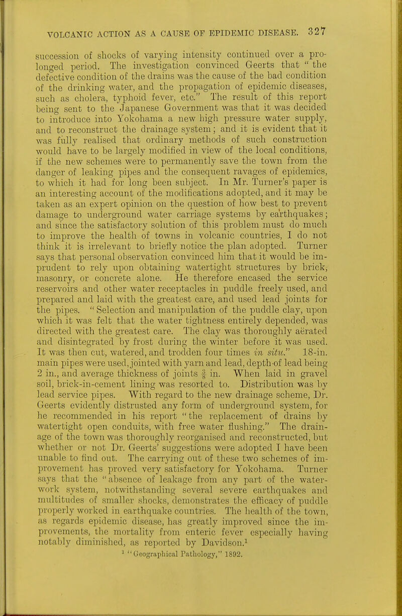 succession of shocks of varying intensity continued over a pro- longed period. The investigation convinced Geerts that  the defective condition of the drains was the cause of the bad condition of the drinking water, and the propagation of epidemic diseases, such as cholera, typhoid fever, etc. The result of this report being sent to the Japanese Government was that it was decided to introduce into Yokohama a new high pressure water supply, and to reconstruct the drainage system; and it is evident that it was fully realised that ordinary methods of such construction would have to be largely modified in view of the local conditions, if the new schemes were to permanently save the town from the danger of leaking pipes and the consequent ravages of epidemics, to which it had for long been subject. In Mr. Turner's paper is an interesting account of the modifications adopted, and it may be taken as an expert opinion on the question of how best to prevent damage to underground water carriage systems by earthquakes; and since the satisfactory solution of this problem must do much to improve the health of towns in volcanic countries, I do not think it is irrelevant to briefly notice the plan adopted. Turner says that personal observation convinced him that it would be im- prudent to rely upon obtaining watertight structures by brick, masonry, or concrete alone. He therefore encased the service reservoirs and other water receptacles in puddle freely used, and prepared and laid with the greatest care, and used lead joints for the pipes.  Selection and manipulation of the puddle clay, upon which it was felt that the water tightness entirely depended, was directed with the greatest care. The clay was thoroughly aerated and disintegrated by frost during the winter before it was used. It was then cut, watered, and trodden four times in situ. 18-in. main pipes were used, jointed with yarn and lead, depth of lead being 2 in., and average thickness of joints § in. When laid in gravel soil, brick-in-cement lining was resorted to. Distribution was by lead service pipes. With regard to the new drainage scheme, Dr. Geerts evidently distrusted any form of underground system, for he recommended in his report  the replacement of drains by watertight open conduits, with free water flushing. The drain- age of the town was thoroughly reorganised and reconstructed, but whether or not Dr. Geerts' suggestions were adopted I have been unable to find out. The carrying out of these two schemes of im- provement has proved very satisfactory for Yokohama. Turner says that the absence of leakage from any part of the water- work system, notwithstanding several severe earthquakes and multitudes of smaller shocks, demonstrates the efficacy of puddle properly worked in earthquake countries. The health of the town, as regards epidemic disease, has greatly improved since the im- provements, the mortality from enteric fever especially having notably diminished, as reported by Davidson.1 J Geographical Pathology, 1892.
